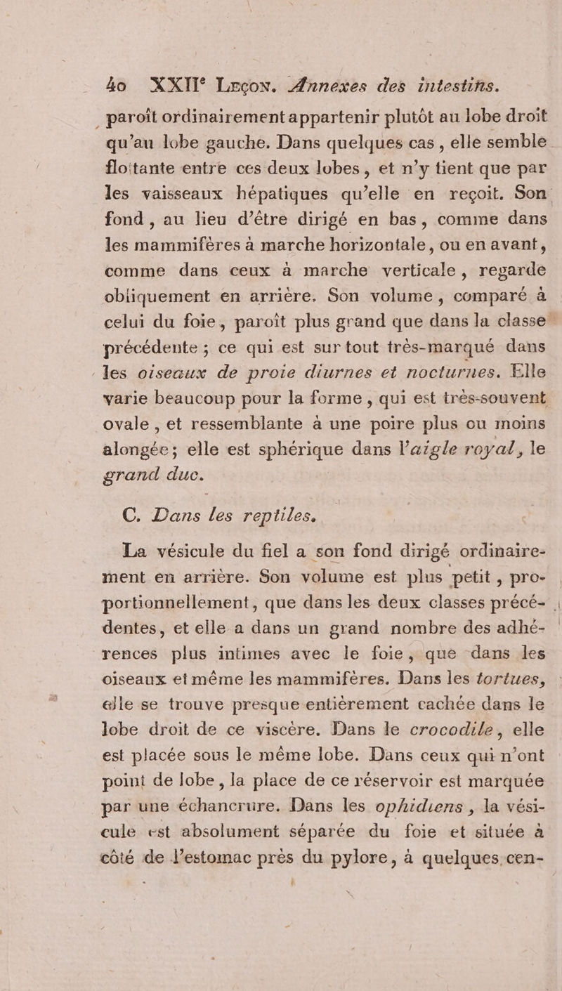 _paroît ordinairement appartenir plutôt au lobe droit qu’au lobe gauche, Dans quelques cas , elle semble floitante entre ces deux lobes, et n’y tient que par les vaisseaux hépatiques qu’elle en reçoit. Son fond , au lieu d’être dirigé en bas, comme dans les mammifères à marche horizontale, ou en avant, comme dans ceux à marche verticale, regarde obliquement en arrière, Son volume, comparé à celui du foie, paroît plus grand que dans la classe, précédente ; ce qui est sur tout très-marqué dans les oiseaux de proie diurnes et nocturnes. Elle varie beaucoup pour la forme , qui est trés-souvent ovale , et ressemblante à une poire plus ou moins alongée; elle est sphérique dans l’aigle royal, le grand duc. C. Dans les reptiles. La vésicule du fiel a son fond dirigé ordinaire- ment en arrière. Son volume est plus petit, pro- portionnellement, que dans les deux classes précé- dentes, et elle a dans un grand nombre des adhé- rences plus intimes avec le foie, que dans les oiseaux et même les mammifères. Dans les fortues, elle se trouve presque entièrement cachée dans le lobe droit de ce viscère. Dans le crocodile, elle est placée sous le même lobe. Dans ceux qui n’ont point de lobe , la place de ce réservoir est marquée par une échancrure. Dans les ophidiens , la vési- cule est absolument séparée du foie et située à côté de l’estomac près du pylore, à quelques cen- L