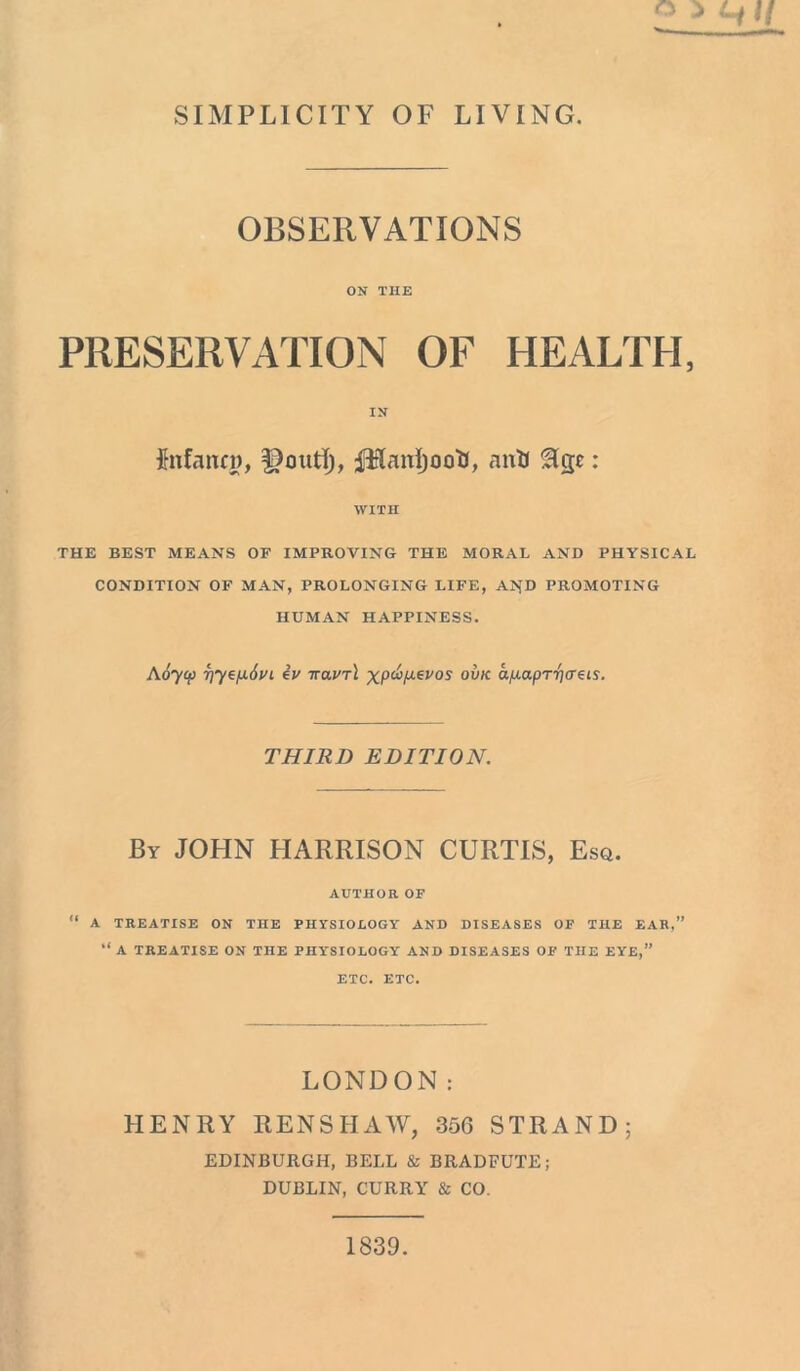 SIMPLICITY OF LIVING. OBSERVATIONS ON THE PRESERVATION OF HEALTH, IN fefann), fHanijooU, anH ^Igc: WITH THE BEST MEANS OP IMPROVING THE MORAL AND PHYSICAL CONDITION OF MAN, PROLONGING LIFE, AI>fD PROMOTING HUMAN HAPPINESS. A6ycp rjyep.6vl iv it<xvt\ xpct>/j.evos ovk apLapr-pcreis. THIRD EDITION. By JOHN HARRISON CURTIS, Esq. AUTHOR OF “ A TREATISE ON THE PHYSIOLOGY AND DISEASES OF THE EAR,” “ A TREATISE ON THE PHYSIOLOGY AND DISEASES OF THE EYE,” ETC. ETC. LONDON: HENRY RENSHAW, 356 STRAND; EDINBURGH, BELL & BRADFUTE; DUBLIN, CURRY & CO. 1839.