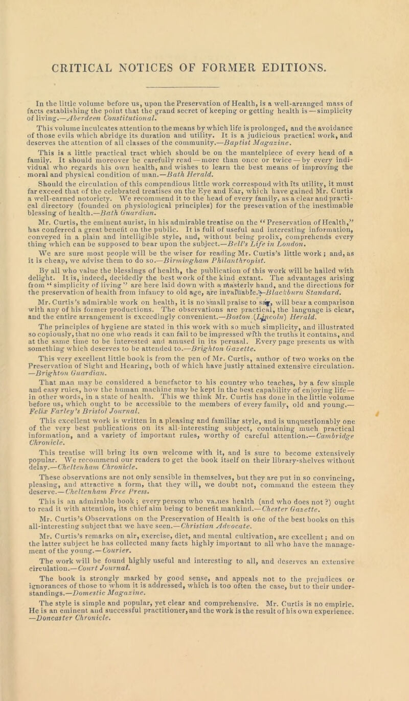 CRITICAL NOTICES OF FORMER EDITIONS In the little volume before us, upon the Preservation of Health, is a well-arranged mass of facts establishing the point that the grand secret of keeping or getting health is —simplicity of living.—Aberdeen Constitutional. This volume inculcates attention to the means by which life is prolonged, and the avoidance of those evils which abridge its duration and utility. It is a judicious practical work, and deserves the attention of all classes of the community.—Baptist Magazine. This is a little practical tract which should be on the mantelpiece of every head of a family. It should moreover be carefully read — more than once or twice — by every indi- vidual who regards his own health, and wishes to learn the best means of improving the moral and physical condition of man.—Bath Herald. Should the circulation of this compendious little work correspond with its utility, it must far exceed that of the celebrated treatises on the Eye and Ear, which have gained Mr. Curtis a well-earned notoriety. We recommend it to the head of every family, as a clear and practi- cal directory (founded on physiological principles) for the preservation of the inestimable blessing of health.—Bath Guardian. Mr. Curtis, the eminent aurist, in his admirable treatise on the “ Preservation of Health,” has conferred a great benefit on the public. It is full of useful and interesting information, conveyed in a plain and intelligible style, and, without being prolix, comprehends every thing which can be supposed to bear upon the subject.—Bell's Life in London. We are sure most people will be the wiser for reading Mr. Curtis’s little work ; and, as it is cheap, we advise them to do so.—Birmingham Philanthropist. By all who value the blessings of health, the publication of this work will be hailed with delight. It is, indeed, decidedly the best work of the kind extant. The advantages arising from “ simplicity of living ’’ are here laid down with a xftasterlv hand, and the directions for the preservation of health from infancy to old age, are inyaruabre.^-IHacMtmz Standard. Mr. Curtis 's admirable work on health, it is no small praise to saf, will bear a comparison with any of his former productions. The observations arc practical, the language is clear, and the entire arrangement is exceedingly convenient.—Boston .{L^pcoin) Herald. The principles of hygiene are stated in this work with so much simplicity, and illustrated so copiously, that no one who reads it can fail to be impressed with the truths it contains, and at the same time to be interested and amused in its perusal. Every page presents us with something which deserves to be attended to.—Brighton Gazette. This very excellent little book is from the pen of Mr. Curtis, author of two works on the Preservation of Sight and Hearing, both of which have justly attained extensive circulation. —Brighton Guardian. That man may be considered a benefactor to his country who teaches, by a few simple and easy rules, how the human machine may be kept in the best capability of enjoying life — in other words, in a state of health. This we think Mr. Curtis has done in the little volume before us, which ought to be accessible to the members of every family, old and young.— Felix Farley's Bristol Journal. This excellent work is written in a pleasing and familiar style, and is unquestionably one of the very best publications on its all-interesting subject, containing much practical information, and a variety of important rules, worthy of careful attention.—Cambridge Chronicle. This treatise will bring its owm welcome with it, and is sure to become extensively popular. We recommend our readers to get the book itself on their library-shelves without delay.—Cheltenham Chronicle. These observations are not only sensible in themselves, but they are put in so convincing, pleasing, and attractive a form, that they will, we doubt not, command the esteem thev deserve.—Cheltenham Free Press. This is an admirable book; every person who va.ues health (and who does not ?) ought to read it with attention, its chief aim being to benefit mankind.— Chester Gazette. Mr. Curtis’s Observations on the Preservation of Health is ohc of the best books on this all-interesting subject that we have seen.—Christiari Advocate. Mr. Curtis’s remarks on air, exercise, diet, and mental cultivation, arc excellent; and on the latter subject he has collected many facts highly important to all who have the manage- ment of the young.—Courier. The work will be found highly useful and interesting to all, and deserves an extensive circulation.— Court Journal. The book i3 strongly marked by good sense, and appeals not to the prejudices or ignorances of those to whom it is addressed, which is too often the case, but to their under- standings.—Domestic Magazine. The style is simple and popular, yet clear and comprehensive. Mr. Curtis is no empiric. He is an eminent and successful practitioner, and the work is the result of his own experience. —Doncaster Chronicle.