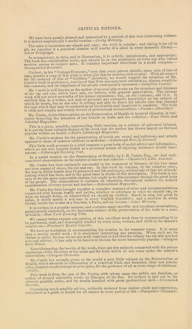 CRITICAL NOTICES. We have been greatly pleased and instructed by a perusal of this very interesting volume. It is indeed einphaticaily a useful treatise.—Derby Mercury. The rules it inculcates are simple and easy; the style is popular; and taking it for all in all, we consider U a practical tieatise well worthy of a place in every domestic library.- Dovcr Telegraph. In arrangement, in style,and in illustration, it is orderly, perspicuous, and appropriate. The book has considerable merit, and should be in the possession of every one who values mentem saaam in corpore suno. It contains important directions in a small compass. Downpatrick Recorder. Cobbctt, in bis - Cottage Economy,” says that every parson f^ould^ ears nrcsent a copy of that work to every girl that he marries, rich or poor. \N ith all reape t for'the memory o/him of “Gridiron” notoriety, we would suggest the adoption of Mr- Curtis’s book in preference, convinced that if its precepts were attended to, disease would be less common, and the happiness of the people consequently increased.—Dumfries Conner. Mr. Curtis is well known as the author of several able works on the structure aiul diseaaes of the ear and eye, which have met, we believe, with general approbation. The present work will not prove unworthy of his former reputation ; but, on the contrary, add to t It exhibits him as a writer, not only of accurate and extensive knowledge on the subject of 11111 nnp who is willing and able to direct his talents into that channel nently deserving the attention of our Colonial Magazine. This is a plain, sensible, unpretending little treatise, on a subject of It is not the least valuable feature of the work that the author has drawn largel) on the best popular writers on health.—Tait's Edinburgh Magazine. Mr. Curtis’s maxims for the preservation of health are sound and judicious, and utterly opposed to those of amateur dabblers in medicine.—Edinburgh H ee.. In Journal. This little work piesents in a brief compass a great body of useful advice and information, which no one who regards health as a necessary means of enjoying existence should leave unicad.—Edinburgh Evening Post. In a useful treatise on the Preservation of Health, by J. H. Curtis, Esq., we find well- conceived observations on the subject of labour and exercise —Chambers s A din. Journal. Mr. Curtis has been eminently successful in his treatment of diseases of the two most precious organs of sense, the eye and ear. In this work he teaches, by the simplest rules, ■ , in which health may be preserved and life prolonged, without any of t hat art of book- . < . . l ! h. tklr jAf.ointmn I 1 • milk l« no! making whkh has been, antf is'tfie'prekt bane in works o?this description. The book is not only fit for the more respectable classes, but ought to be disseminated through the great body of the people. The observations it contains on education throughout deserve the serious consideration of every parent and teacher.—Educational Magazine. Mr Curtis has here brought together a complete treasury of rules and recommendations connected with human health and habits, whether in reference to wh it we should cat, or what we should drink, or wherewithal we should be clothed. Small in size, but great in value it richly merits a welcome in every English househol ., and a position in every library beside the works of a Sinclair, a Paris, and au Aceum. Esses Mercury. It is written in a popular manner, and contains many sensible and excellent observations, perspicuously expressed, on the important subject of the preservation of the body m a state of health.—New York Evening Post. We cannot better express our opinion of this excellent work than by recommending it to be purchased, read, and thoroughly studied by every man, woman, and child in the Queen s dominions.'—IVoolmer's Eaeter Gazette. We have no hesitation in recommending bis treatise in the warmest terms. It is more than a merely useful work ; it is absolutely interesting and amusing. When such are its claims to public favour, we are not atall surprised to find that the volume has already reached a second edition ; it has only to be known to become far more extensively popular.— Glasgow Scots Times. Notwithstanding the brevity of the work, there are few subjects connected with the proper regulation of the faculties of the mind and the body which do not come under the author s observation.—Glasgow Chronicle. Mr Curtis has recently given to the world a neat little volume on the Preservation of Health, which abounds in information of a practical kind, and furnishes clear and precise rules, founded on physiological principles, for the guidance of all at every stage of existence. —Globe. This work is from the pen of Mr. Curtis, with whose name the public are familiar, as author of several admirable works on Diseases of the Ear. Its subject is laid out in the clearest possible order, and its details bandied with great professional skill.—Greenwich Gazette. Containing much sensible advice, evidently deduced from mature study and experience, calculated as a guide to health for all classes in every period of life.—Hampshire Chronicle.