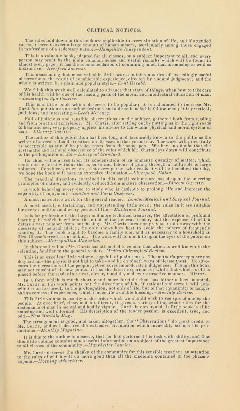 The rules laid down in this book are applicable to every situation of life, and if attended to, must serve to avert a large amount of human misery, particularly among those engaged in professions of a sedentary nature.—Hampshire Independent. This is a valuable book, adapted for all classes, on a subject important to all, and every person may profit by the plain common sense and useful remarks which will be found in almost every page ; it has the recommendation of containing much that is amusing as well as instructive.—Hereford Journal. This unassuming but most valuable little work contains a series of exceedingly useful observations, the result of considerable experience, directed by a sound judgment; and the whole is written in a plain and popular style.— Kent Herald. We think this work well calculated to advance that state of things, when how to take care of his health will b^ one of the leading parts of the moral and intellectual education of man. —Leamington Spa Courier. This is a little book which deserves to be popular; it is calculated to increase Mr. Curtis's reputation as an author desirous and able to benefit his fellow-men ; it is practical, judicious, and interesting.—Leeds Mercury. Full of judicious and sensible observations on the subject, gathered both from reading and from practical experience. Mr. Curtis, after setting out by putting us in the right roads to hear and see, very properly applies his advice to the whole physical and moral system of man.—Literary Gazette. The author of this publication has been long and favourably known to the public as the writer of several valuable treatises on diseases of the eye and ear. The work will prove fully as acceptable as any of its predecessors from the same pen. We have no doubt that the systematic and rational observance of the rules which Mr. Curtis lays down will contribute to the prolongation of life.—Liverpool Standard. Its chief value arises from its condensation of an immense quantity of matter, which could not be got at without the expense and labour of going through a multitude of large volumes. Convinced, as we are, that every person who reads it will be benefited thereby, we hope the book will have an extensive circulation.—Liverpool Albion. The practical directions contained in this small volume are based upon the unerring principles of nature, and evidently deduced from mature observation.—Lincoln Gazette. A work behoving every one to study who is desirous to prolong life and increase the capability of enjoyment.—London and Paris Observer. A most instructive work for the general readerLondon Medical and Surgical Journal. A most useful, entertaining, and unpretending little work; the rules in it are suitable for every condition and every period of life.—Maidstone Journal. It is far preferable to the larger and more technical treatises, the affectation of profound learning in which bewilders the mind of the general reader, and the expense of which deters a vast number from purchasing. Mr. Curtis does not pretend to do away with the necessity of medical advice; he only shews how best to avoid the misery of frequently wanting it. The book ought to become a family one, and as necessary to a household as Mrs. Glasse's treatise on cooking. The work will do much to open the eyes of the public on this subject.—Metropolitan Magazine. In this small volume Mr. Curtis has attempted to render that which is well known to the scientific, familiar to the general reader.—Medico-Chirurgical Review. This is an excellent little volume, egg-full of plain sense. The author's precepts are not dogmatical —the physic is not bad to take —and he enjoineth ways of pleasantness, lie advo- cates the recreations of the people, yet censures immoderate indulgences. Though this book may not consist of all new points, it has the latest experiences; while that which is old is placed before the reader in a neat, clever, tangible, arid ever-attractive manner.—Mirror. In a form which is much shorter and more forcible than has hitherto been adopted, Mr. Curtis in this work points out the directions which, if rationally observed, will con- tribute most assuredly to the prolongation, not only of life, but of that equanimity of temper and sweetness of experience, which render life a double blessing.—Monthly Review. This little volume is exactly of the order which we should wish to see spread among the people. At once brief, clear, and intelligent, it gives a variety of important rules for the sustenance of man in mental and bodily vigour. Curtis is clever,and his little book is alike amusing and well informed. His description of the tender passion i9 excellent, true, ana odd.—New Monthly Mag. The arrangement is good, and taken altogether, the 11 Observations 39 do great credit to Mr. Curtis, and well deserve the extensive circulation which invariably attends his pro- ductions.— Monthly Magazine. It is due to the author to observe, that he has performed his task with ability, and that this little volume contains much useful information on a subject of the greatest importance to all classes of the community.—Manchester Courier. Mr. Curtis deserves the thanks of the community for this sensible treatise ; an attention to the rules of which will do more good thau all the medicine contained in the phauiua- copotiia.—Morning Advertiser.