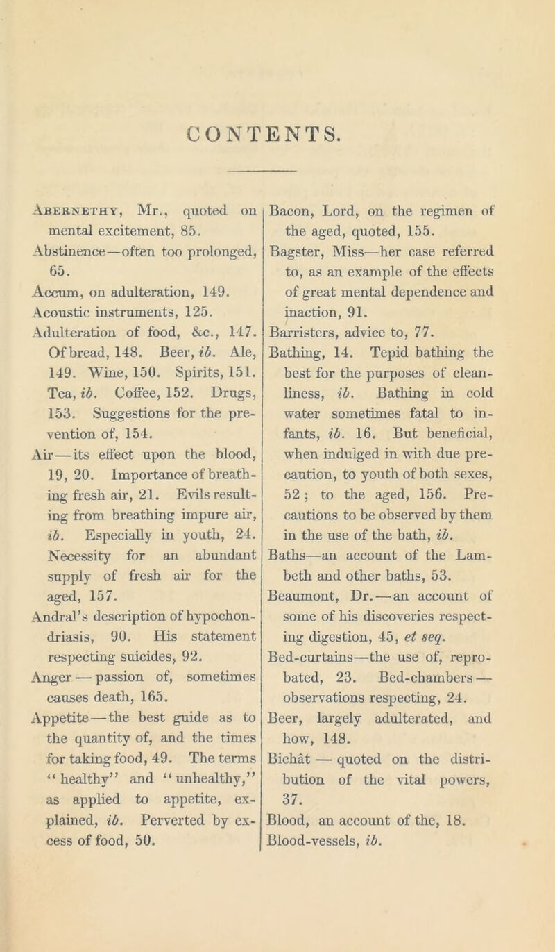 CONTENTS. Abernethy, Mr., quoted on mental excitement, 85. Abstinence—often too prolonged, 65. Accum, on adulteration, 149. Acoustic instruments, 125. Adulteration of food, &c., 147. Of bread, 148. Beer, ib. Ale, 149. Wine, 150. Spirits, 151. Tea, ib. Coffee, 152. Drugs, 153. Suggestions for the pre- vention of, 154. Air—its effect upon the blood, 19,20. Importance of breath- ing fresh air, 21. Evils result- ing from breathing impure air, ib. Especially in youth, 24. Necessity for an abundant supply of fresh air for the aged, 157. Andral’s description of hypochon- driasis, 90. His statement respecting suicides, 92. Anger — passion of, sometimes causes death, 165. Appetite—the best guide as to the quantity of, and the times for taking food, 49. The terms “ healthy” and “unhealthy,” as applied to appetite, ex- plained, ib. Perverted by ex- cess of food, 50. Bacon, Lord, on the regimen of the aged, quoted, 155. Bagster, Miss—her case referred to, as an example of the effects of great mental dependence and inaction, 91. ■ Barristers, advice to, 77. Bathing, 14. Tepid bathing the best for the purposes of clean- liness, ib. Bathing in cold water sometimes fatal to in- fants, ib. 16. But beneficial, when indulged in with due pre- caution, to youth of both sexes, 52; to the aged, 156. Pre- cautions to be observed by them in the use of the bath, ib. Baths—an account of the Lam- beth and other baths, 53. Beaumont, Dr.—an account of some of his discoveries respect- ing digestion, 45, et seq. Bed-curtains—the use of, repro- bated, 23. Bed-chambers — observations respecting, 24. Beer, largely adulterated, and how, 148. Bichat — quoted on the distri- bution of the vital powers, 37. Blood, an account of the, 18. Blood-vessels, ib.