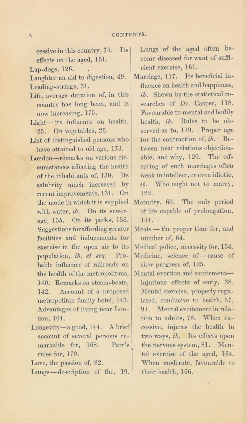 cessive in this country, 74. Its effects on the aged, 161. Lap-dogs, 126. Laughter an aid to digestion, 49. Leading-strings, 31. Life, average duration of, in this country has long been, and is now increasing, 175. Light—its influence on health, 25. On vegetables, 26. List of distinguished persons who have attained to old age, 173. London—remarks on various cir- cumstances affecting the health of the inhabitants of, 130. Its salubrity much increased by recent improvements ,131. On the mode in which it is supplied with water, ib. On its sewer- age, 135. On its parks, 136. Suggestions for affording greater facilities and inducements for exercise in the open air to its population, ib. et seq. Pro- bable influence of railroads on the health of the metropolitans, 140. Remarks on steam-boats, 142. Account of a proposed metropolitan family hotel, 143. Advantages of living near Lon- don, 164. Longevity—a good, 144. A brief account of several persons re- markable for, 168. Parr’s rules for, 170. Love, the passion of, 82. Lungs — description of the, 19. Lungs of the aged often be- come diseased for want of suffi- cient exercise, 161. Marriage, 117. Its beneficial in- fluence on health and happiness, ib. Shewn by the statistical re- searches of Dr. Casper, 118. Favourable to mental and bodily health, ib. Rules to be ob- served as to, 119. Proper age for the contraction of, ib. Be- tween near relations objection- able, and why, 120. The off- spring of such marriages often weak in intellect, or even idiotic, ib. Who ought not to marry, 122. Maturity, 60. The only period of life capable of prolongation, 144. Meals — the proper time for, and number of, 64. Medical police, necessity for, 154. Medicine, science of—cause of slow progress of, 125. Mental exertion and excitement— injurious effects of early, 38. Mental exercise, properly regu- lated, conducive to health, 57, 91. Mental excitement in rela- tion to adults, 78. When ex- cessive, injures the health in two ways, ib. Its effects upon the nervous system, 81. Men- tal exercise of the aged, 164. When moderate, favourable to their health, 166.