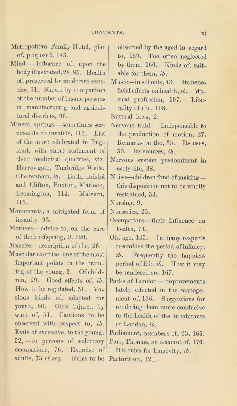 Metropolitan Family Hotel, plan of, proposed, 143. Mind — influence of, upon the body illustrated, 28,85. Health of, preserved by moderate exer- cise, 91. Shewn by comparison of the number of insane persons in manufacturing and agricul- tural districts, 96. Mineral springs—sometimes ser- viceable to invalids, 113. List of the more celebrated in Eng- land, with short statement of their medicinal qualities, viz. Harrowgate, Tunbridge Wells, Cheltenham, ib. Bath, Bristol and Clifton, Buxton, Matlock, Leamington, 114. Malvern, 115. Monomania, a mitigated form of insanity, 93. Mothers—advice to, on the care of their offspring, 9, 120. Muscles—description of the, 26. Muscular exercise, one of the most important points in the train- ing of the young, 9. Of child- ren, 29. Good effects of, ib. How to be regulated, 31. Va- rious kinds of, adapted for youth, 50. Girls injured by want of, 51. Cautions to be observed with respect to, ib. Evils of excessive, to the young, 52,—to persons of sedentary occupations, 76. Exercise of adults, 73 et seq. Rules to be observed by the aged in regard to, 159. Too often neglected by them, 160. Kinds of, suit- able for them, ib. Music—in schools, 43. Its bene- ficial effects on health, ib. Mu- sical profession, 107. Libe- rality of the, 108. Natural laws, 2. Nervous fluid — indispensable to the production of motion, 27. Remai’ks on the, 35. Its uses, 36. Its sources, ib. Nervous system predominant in early life, 38. Noise—children fond of making— this disposition not to be wholly restrained, 33. Nursing, 9. Nurseries, 25. Occupations—their influence on health, 74. Old age, 145. In many respects resembles the period of infancy, ib. Frequently the happiest period of life, ib. How it may be rendered so, 167. Parks of London—improvements lately effected in the manage- ment of, 136. Suggestions for rendering them more conducive to the health of the inhabitants of London, ib. Parliament, members of, 23, 165. Parr, Thomas, an account of, 170. His rules for longevity, ib. Parturition, 121.