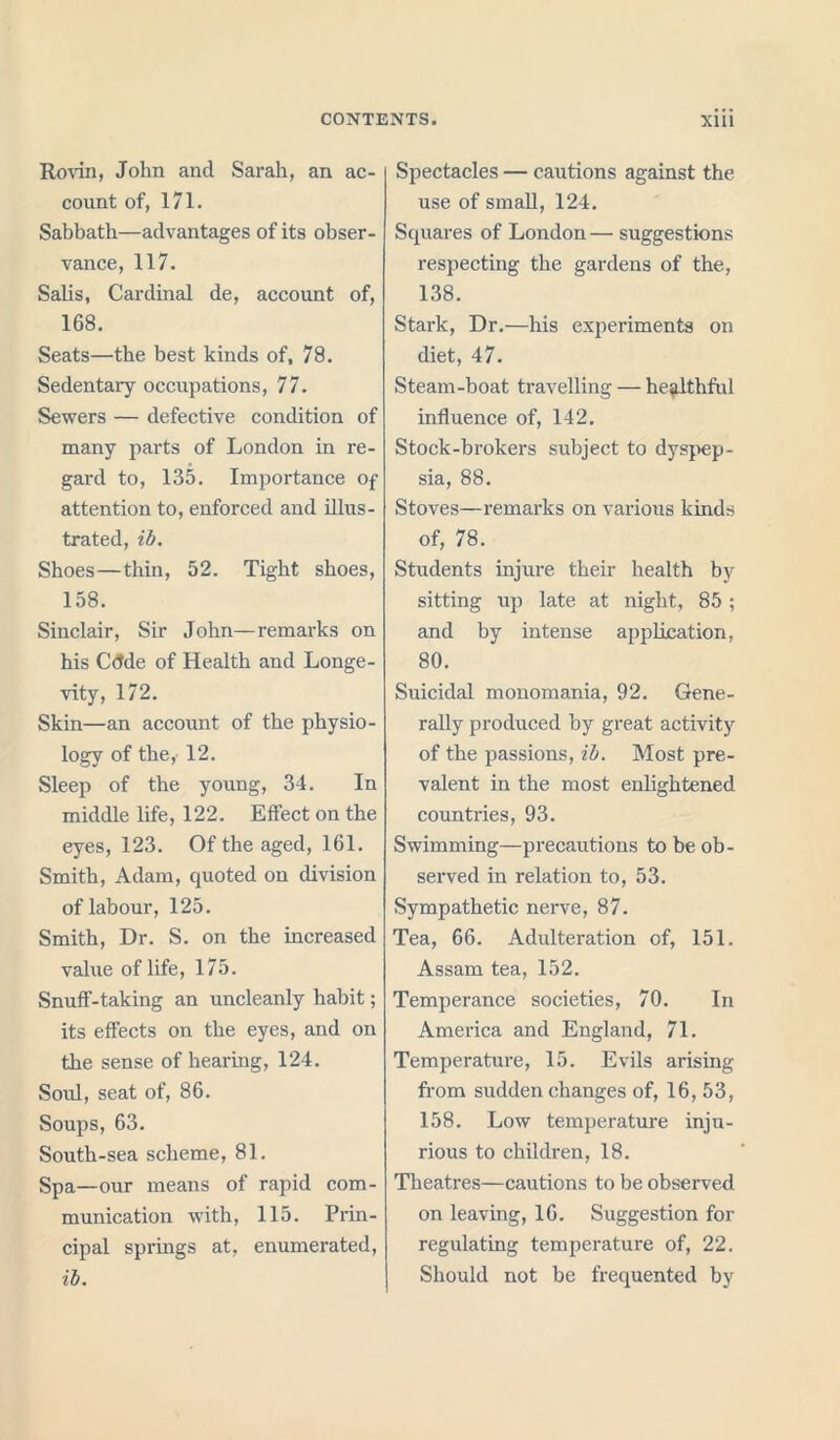 Rovin, John and Sarah, an ac- count of, 171. Sabbath—advantages of its obser- vance, 117. Salis, Cardinal de, account of, 168. Seats—the best kinds of, 78. Sedentary occupations, 77. Sewers — defective condition of many parts of London in re- gard to, 135. Importance of attention to, enforced and illus- trated, ib. Shoes—thin, 52. Tight shoes, 158. Sinclair, Sir John—remarks on his Cdde of Health and Longe- vity, 172. Skin—an account of the physio- logy of they 12. Sleep of the young, 34. In middle life, 122. Effect on the eyes, 123. Of the aged, 161. Smith, Adam, quoted on division of labour, 125. Smith, Dr. S. on the increased value of life, 175. Snuff-taking an uncleanly habit; its effects on the eyes, and on the sense of hearing, 124. Soul, seat of, 86. Soups, 63. South-sea scheme, 81. Spa—our means of rapid com- munication with, 115. Prin- cipal springs at, enumerated, ib. Spectacles — cautions against the use of small, 124. Squares of London— suggestions respecting the gardens of the, 138. Stark, Dr.—his experiments on diet, 47. Steam-boat travelling — healthful influence of, 142. Stock-brokers subject to dyspep- sia, 88. Stoves—remarks on various kinds of, 78. Students injure their health by sitting up late at night, 85 ; and by intense application, 80. Suicidal monomania, 92. Gene- rally produced by great activity of the passions, ib. Most pre- valent in the most enlightened countries, 93. Swimming—precautions to be ob- served in relation to, 53. Sympathetic nerve, 87. Tea, 66. Adulteration of, 151. Assam tea, 152. Temperance societies, 70. In America and England, 71. Temperature, 15. Evils arising from sudden changes of, 16, 53, 158. Low temperature inju- rious to children, 18. Theatres—cautions to be observed on leaving, 16. Suggestion for regulating temperature of, 22. Should not be frequented by