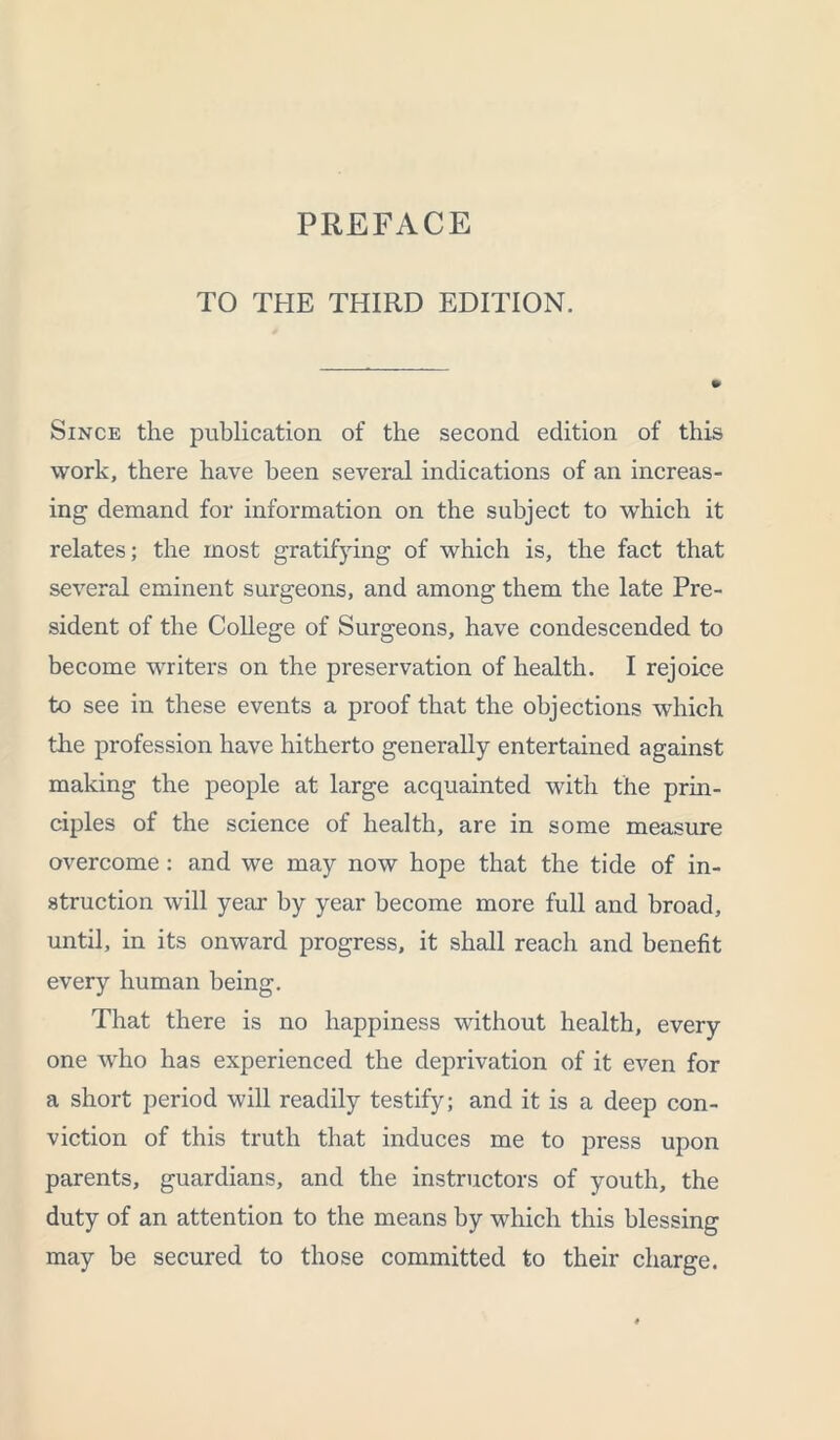 TO THE THIRD EDITION. Since the publication of the second edition of this work, there have been several indications of an increas- ing demand for information on the subject to which it relates; the most gratifying of which is, the fact that several eminent surgeons, and among them the late Pre- sident of the College of Surgeons, have condescended to become writers on the preservation of health. I rejoice to see in these events a proof that the objections which the profession have hitherto generally entertained against making the people at large acquainted witli the prin- ciples of the science of health, are in some measure overcome: and we may now hope that the tide of in- struction will year by year become more full and broad, until, in its onward progress, it shall reach and benefit every human being. That there is no happiness without health, every one who has experienced the deprivation of it even for a short period will readily testify; and it is a deep con- viction of this truth that induces me to press upon parents, guardians, and the instructors of youth, the duty of an attention to the means by which this blessing may be secured to those committed to their charge.