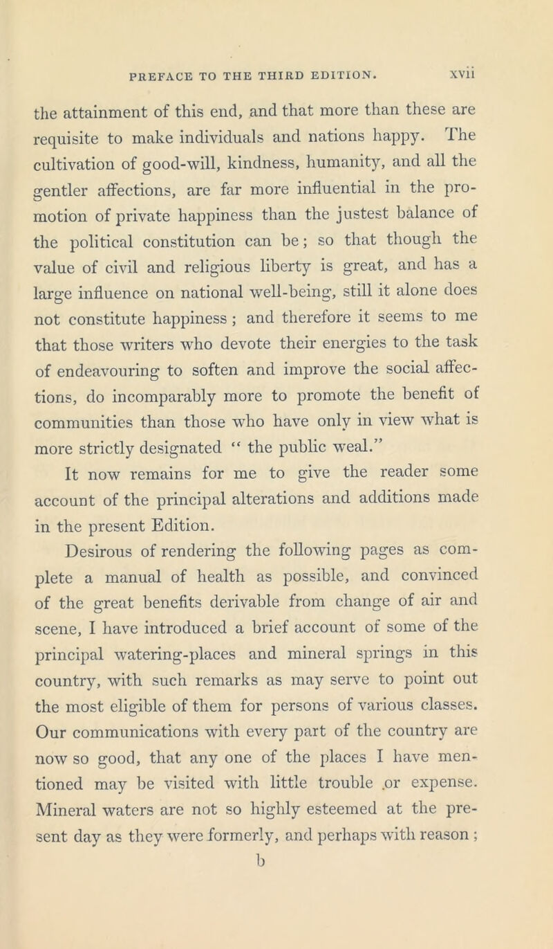 the attainment of this end, and that more than these are requisite to make individuals and nations happy. The cultivation of good-will, kindness, humanity, and all the srentler affections, are far more influential in the pro- motion of private happiness than the justest balance of the political constitution can be; so that though the value of civil and religious liberty is great, and has a large influence on national well-being, still it alone does not constitute happiness ; and therefore it seems to me that those writers who devote their energies to the task of endeavouring to soften and improve the social affec- tions, do incomparably more to promote the benefit of communities than those who have only in view what is more strictly designated “ the public weal.” It now remains for me to give the reader some account of the principal alterations and additions made in the present Edition. Desirous of rendering the following pages as com- plete a manual of health as possible, and convinced of the great benefits derivable from change of air and scene, I have introduced a brief account of some of the principal watering-places and mineral springs in this country, with such remarks as may serve to point out the most eligible of them for persons of various classes. Our communications with every part of the country are now so good, that any one of the places I have men- tioned may be visited with little trouble .or expense. Mineral waters are not so highly esteemed at the pre- sent day as they were formerly, and perhaps with reason ; b