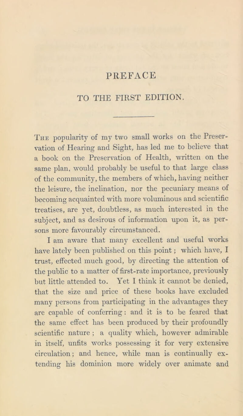 TO THE FIRST EDITION. The popularity of my two small works on the Preser- vation of Hearing and Sight, has led me to believe that a book on the Preservation of Health, written on the same plan, would probably be useful to that large class of the community, the members of which, having neither the leisure, the inclination, nor the pecuniaiy means of becoming acquainted with more voluminous and scientific treatises, are yet, doubtless, as much interested in the subject, and as desirous of information upon it, as per- sons more favourably circumstanced. I am aware that many excellent and useful works have lately been published on this point; which have, I trust, effected much good, by directing the attention of the public to a matter of first-rate importance, previously but little attended to. Yet I think it cannot be denied, that the size and price of these books have excluded many persons from participating in the advantages they are capable of conferring: and it is to be feared that the same effect has been produced by their profoundly scientific nature ; a quality which, however admirable in itself, unfits works possessing it for very extensive circulation; and hence, while man is continually ex- tending his dominion more widely over animate and