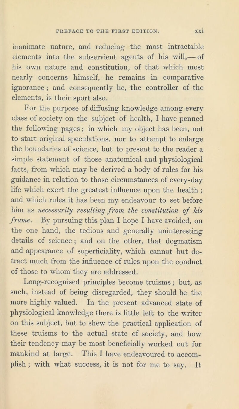 inanimate nature, and reducing the most intractable elements into the subservient agents of his will,— of his own nature and constitution, of that which most nearly concerns himself, he remains in comparative ignorance; and consequently he, the controller of the elements, is their sport also. For the purpose of diffusing knowledge among every class of society on the subject of health, I have penned the following pages ; in which my object has been, not to start original speculations, nor to attempt to enlarge the boundaries of science, but to present to the reader a simple statement of those anatomical and physiological facts, from which may be derived a body of rules for his guidance in relation to those circumstances of every-day life which exert the greatest influence upon the health ; and which rules it has been my endeavour to set before him as necessarily resulting from the constitution of his frame. By pursuing this plan I hope I have avoided, on the one hand, the tedious and generally uninteresting details of science ; and on the other, that dogmatism and appearance of superficiality, which cannot but de- tract much from the influence of rules upon the conduct of those to whom they are addressed. Long-recognised principles become truisms; but, as such, instead of being disregarded, they should be the more highly valued. In the present advanced state of physiological knowledge there is little left to the writer on this subject, but to shew the practical application of these truisms to the actual state of society, and how their tendency may be most beneficially worked out for mankind at large. This I have endeavoured to accom- plish ; with what success, it is not for me to say. It