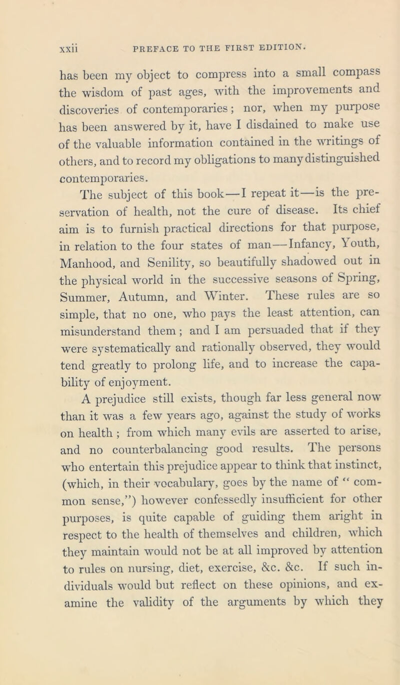 has been my object to compress into a small compass the wisdom of past ages, with the improvements and discoveries of contemporaries; nor, when my purpose has been answered by it, have I disdained to make use of the valuable information contained in the writings of others, and to record my obligations to many distinguished contemporaries. The subject of this book—I repeat it—is the pre- servation of health, not the cure of disease. Its chief aim is to furnish practical directions for that purpose, in relation to the four states of man—Infancy, Youth, Manhood, and Senility, so beautifully shadowed out in the physical world in the successive seasons of Spring, Summer, Autumn, and Winter. These rules are so simple, that no one, who pays the least attention, can misunderstand them ; and I am persuaded that if they were systematically and rationally observed, they would tend greatly to prolong life, and to increase the capa- bility of enjoyment. A prejudice still exists, though far less general now than it was a few years ago, against the study of works on health ; from which many evils are asserted to arise, and no counterbalancing good results. The persons who entertain this prejudice appear to think that instinct, (which, in their vocabulary, goes by the name of “ com- mon sense,”) however confessedly insufficient for other purposes, is quite capable of guiding them aright in respect to the health of themselves and children, which they maintain would not be at all improved by attention to rules on nursing, diet, exercise, &c. &c. If such in- dividuals would but reflect on these opinions, and ex- amine the validity of the arguments by which they
