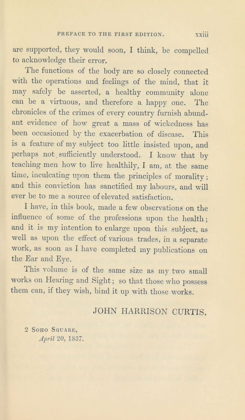 are supported, they would soon, I think, be compelled to acknowledge their error. The functions of the body are so closely connected with the operations and feelings of the mind, that it may safely be asserted, a healthy community alone can be a virtuous, and therefore a happy one. The chronicles of the crimes of every country furnish abund- ant evidence of how great a mass of wickedness has been occasioned by the exacerbation of disease. This is a feature of my subject too little insisted upon, and perhaps not sufficiently understood. I know that by teaching men how to live healthily, I am, at the same time, inculcating upon them the principles of morality; and this conviction has sanctified my labours, and will ever be to me a source of elevated satisfaction. I have, in this book, made a few observations on the influence of some of the professions upon the health; and it is my intention to enlarge upon this subject, as well as upon the effect of various trades, in a separate work, as soon as I have completed my publications on the Ear and Eye. This volume is of the same size as my two small works on Hearing and Sight; so that those who possess them can, if they wish, bind it up with those works. 2 Soho Square, April 20, 1837. JOHN HARRISON CURTIS.