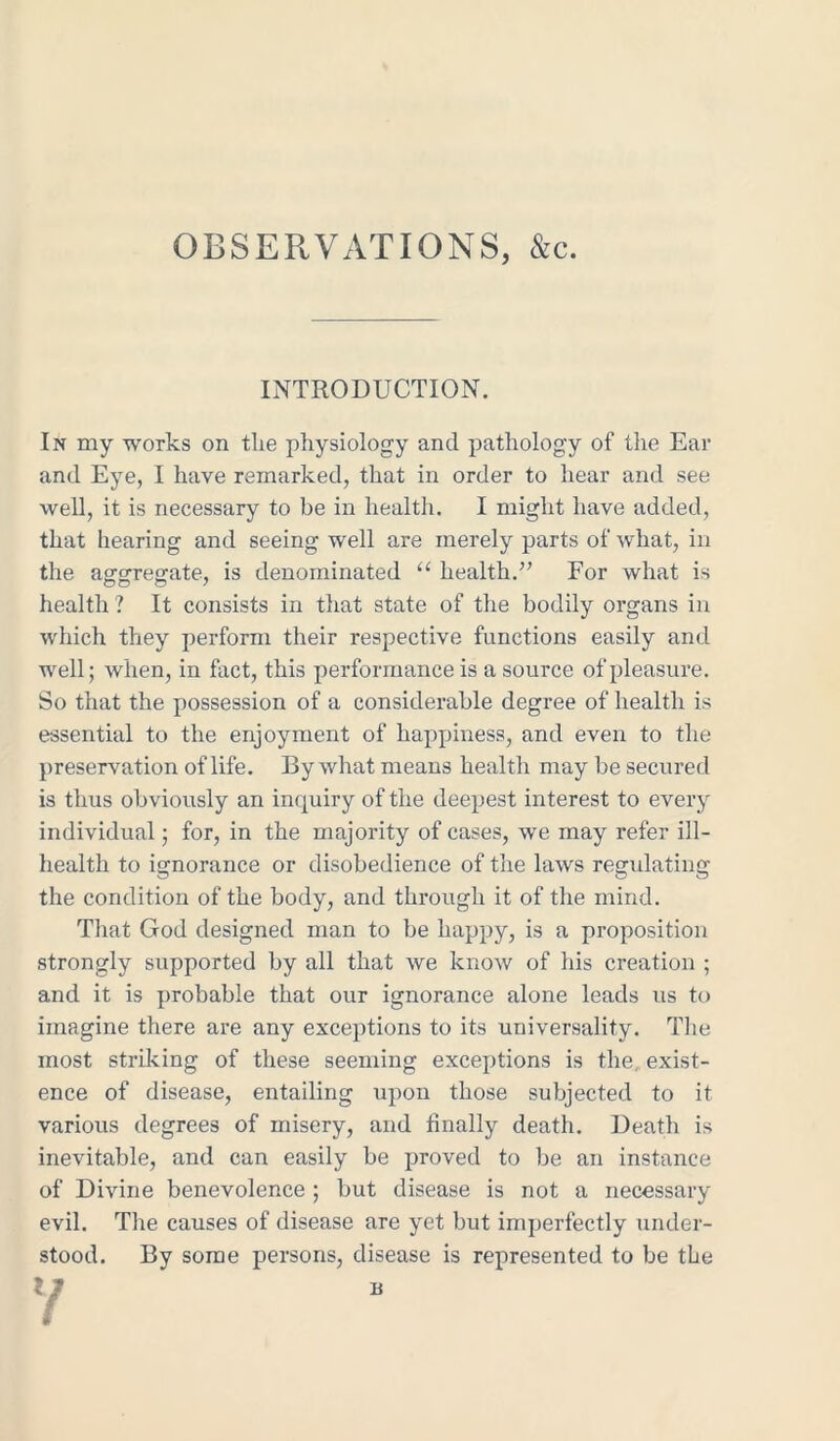 OBSERVATIONS, &c. INTRODUCTION. In my works on the physiology and pathology of the Ear and Eye, I have remarked, that in order to hear and see well, it is necessary to be in health. I might have added, that hearing and seeing well are merely parts of what, in the aggregate, is denominated “ health.” For what is health ? It consists in that state of the bodily organs in which they perform their respective functions easily and well; when, in fact, this performance is a source of pleasure. So that the possession of a considerable degree of health is essential to the enjoyment of happiness, and even to the preservation of life. By what means health may be secured is thus obviously an inquiry of the deepest interest to every individual; for, in the majority of cases, we may refer ill- health to ignorance or disobedience of the laws regulating the condition of the body, and through it of the mind. That God designed man to be happy, is a proposition strongly supported by all that we know of his creation ; and it is probable that our ignorance alone leads us to imagine there are any exceptions to its universality. The most striking of these seeming exceptions is the, exist- ence of disease, entailing upon those subjected to it various degrees of misery, and finally death. Death is inevitable, and can easily be proved to be an instance of Divine benevolence ; but disease is not a necessary evil. The causes of disease are yet but imperfectly under- stood. By some persons, disease is represented to be the l J b