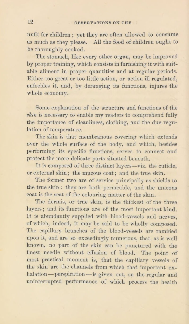 unfit for children ; yet they are often allowed to consume as much as they please. All the food of children ought to be thoroughly cooked. The stomach, like every other organ, may be improved by proper training, which consists in furnishing it with suit- able aliment in proper quantities and at regular periods. Either too great or too little action, or action ill regulated, enfeebles it, and, by deranging its functions, injures the whole economy. Some explanation of the structure and functions of the skin is necessary to enable my readers to comprehend fully the importance of cleanliness, clothing, and the due regu- lation of temperature. The skin is that membranous covering which extends over the whole surface of the body, and which, besides performing its specific functions, serves to connect and protect the more delicate parts situated beneath. It is composed of three distinct layers—viz. the cuticle, or external skin ; the mucous coat; and the true skin. The former two are of service principally as shields to the true skin : they are both permeable, and the mucous coat is the seat of the colouring matter of the skin. The dermis, or true skin, is the thickest of the three layers; and its functions are of the most important kind. It is abundantly supplied with blood-vessels and nerves, of which, indeed, it may be said to be wholly composed. The capillary branches of the blood-vessels are ramified upon it, and are so exceedingly numerous, that, as is well known, no part of the skin can be punctured with the finest needle without effusion of blood. The point of most practical moment is, that the capillary vessels of the skin are the channels from which that important ex- halation—perspiration—is given out, on the regular and uninterrupted performance of which process the health