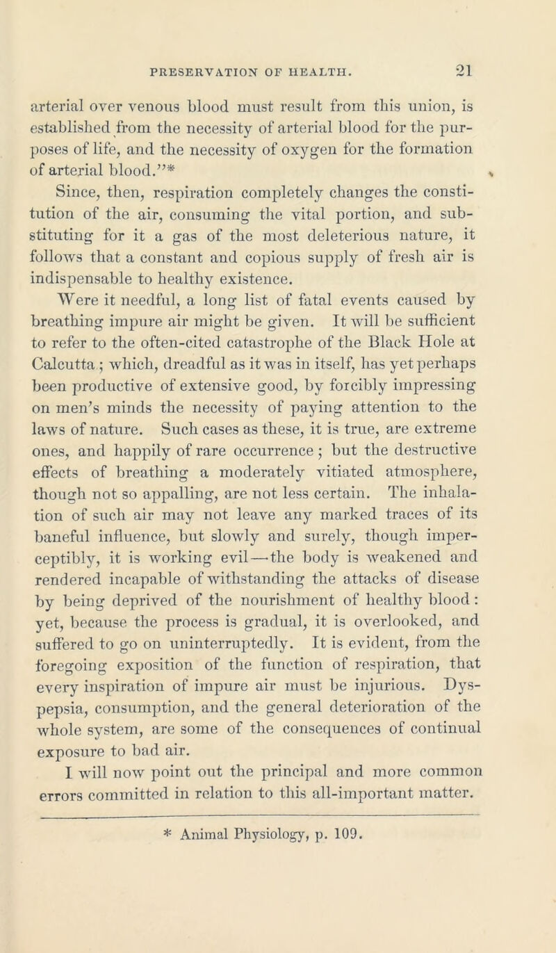 arterial over venous blood must result from this union, is established from the necessity of arterial blood forthe pur- poses of life, and the necessity of oxygen for the formation of arterial blood.”* Since, then, respiration completely changes the consti- tution of the air, consuming the vital portion, and sub- stituting for it a gas of the most deleterious nature, it follows that a constant and copious supply of fresh air is indispensable to healthy existence. Were it needful, a long list of fatal events caused by breathing impure air might be given. It will be sufficient to refer to the often-cited catastrophe of the Black Hole at Calcutta ; which, dreadful as it was in itself, has yet perhaps been productive of extensive good, by forcibly impressing on men’s minds the necessity of paying attention to the laws of nature. Such cases as these, it is true, are extreme ones, and happily of rare occurrence; but the destructive effects of breathing a moderately vitiated atmosphere, though not so appalling, are not less certain. The inhala- tion of such air may not leave any marked traces of its baneful influence, but slowly and surely, though imper- ceptibly, it is working evil—-the body is weakened and rendered incapable of withstanding the attacks of disease by being deprived of the nourishment of healthy blood: yet, because, the process is gradual, it is overlooked, and suffered to go on uninterruptedly. It is evident, from the foregoing exposition of the function of respiration, that every inspiration of impure air must be injurious. Dys- pepsia, consumption, and the general deterioration of the whole system, are some of the consequences of continual exposure to bad air. I will now point out the principal and more common errors committed in relation to this all-important matter. * Animal Physiology, p. 109.