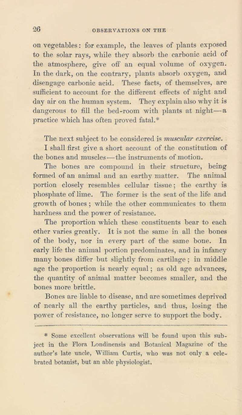 on vegetables: for example, the leaves of plants exposed to the solar rays, while they absorb the carbonic acid of the atmosphere, give off an equal volume of oxygen. In the dark, on the contrary, plants absorb oxygen, and disengage carbonic acid. These facts, of themselves, are sufficient to account for the different effects of night and day air on the human system. They explain also why it is dangerous to fill the bed-room with plants at night—a practice which has often proved fatal.* The next subject to be considered is muscular exercise. I shall first give a short account of the constitution of the bones and muscles — the instruments of motion. The bones are compound in their structure, being formed of an animal and an earthy matter. The animal portion closely resembles cellular tissue; the earthy is phosphate of lime. The former is the seat of the life and growth of bones ; while the other communicates to them hardness and the power of resistance. The proportion which these constituents bear to each other varies greatly. It is not the same in all the bones of the body, nor in every part of the same bone. In early life the animal portion predominates, and in infancy many bones differ but slightly from cartilage ; in middle age the proportion is nearly equal; as old age advances, the quantity of animal matter becomes smaller, and the bones more brittle. Bones are liable to disease, and are sometimes deprived of nearly all the earthy particles, and thus, losing the power of resistance, no longer serve to support the body. * Some excellent observations will be found upon this sub- ject in the Flora Londinensis and Botanical Magazine of the author’s late uncle, William Curtis, who was not only a cele- brated botanist, but an able physiologist.