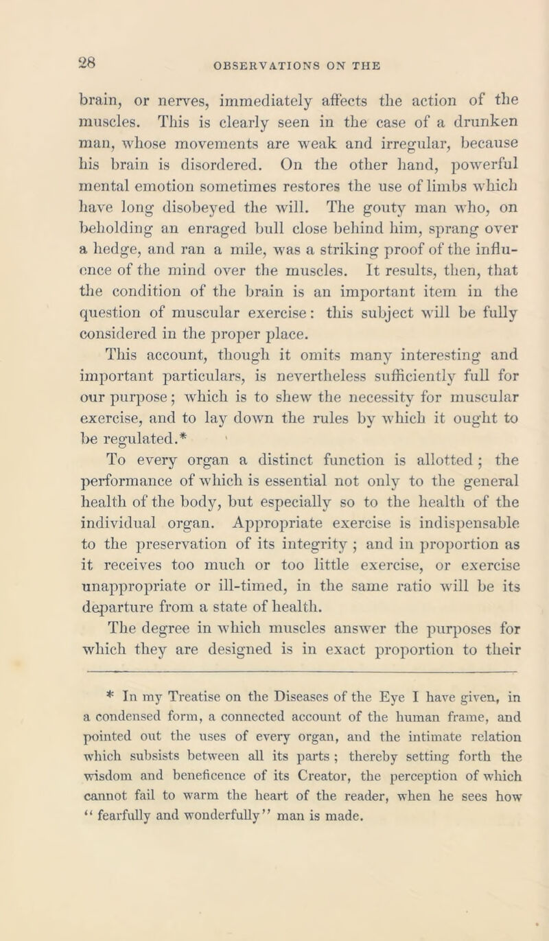 brain, or nerves, immediately affects the action of the muscles. This is clearly seen in the case of a drunken man, whose movements are weak and irregular, because his brain is disordered. On the other hand, powerful mental emotion sometimes restores the use of limbs which have long disobeyed the will. The gouty man who, on beholding an enraged bull close behind him, sprang over a hedge, and ran a mile, was a striking proof of the influ- ence of the mind over the muscles. It results, then, that the condition of the brain is an important item in the question of muscular exercise: this subject will be fully considered in the proper place. This account, though it omits many interesting and important particulars, is nevertheless sufficiently full for our purpose; which is to shew the necessity for muscular exercise, and to lay down the rules by which it ought to be regulated.* To every organ a distinct function is allotted; the performance of which is essential not only to the general health of the body, but especially so to the health of the individual organ. -Appropriate exercise is indispensable to the preservation of its integrity ; and in proportion as it receives too much or too little exercise, or exercise unappropriate or ill-timed, in the same ratio will be its departure from a state of health. The degree in which muscles answer the purposes for which they are designed is in exact proportion to their * In my Treatise on the Diseases of the Eye I have given, in a condensed form, a connected account of the human frame, and pointed out the uses of every organ, and the intimate relation which subsists between all its parts ; thereby setting forth the wisdom and beneficence of its Creator, the perception of which cannot fail to warm the heart of the reader, when he sees how “ fearfully and wonderfully” man is made.