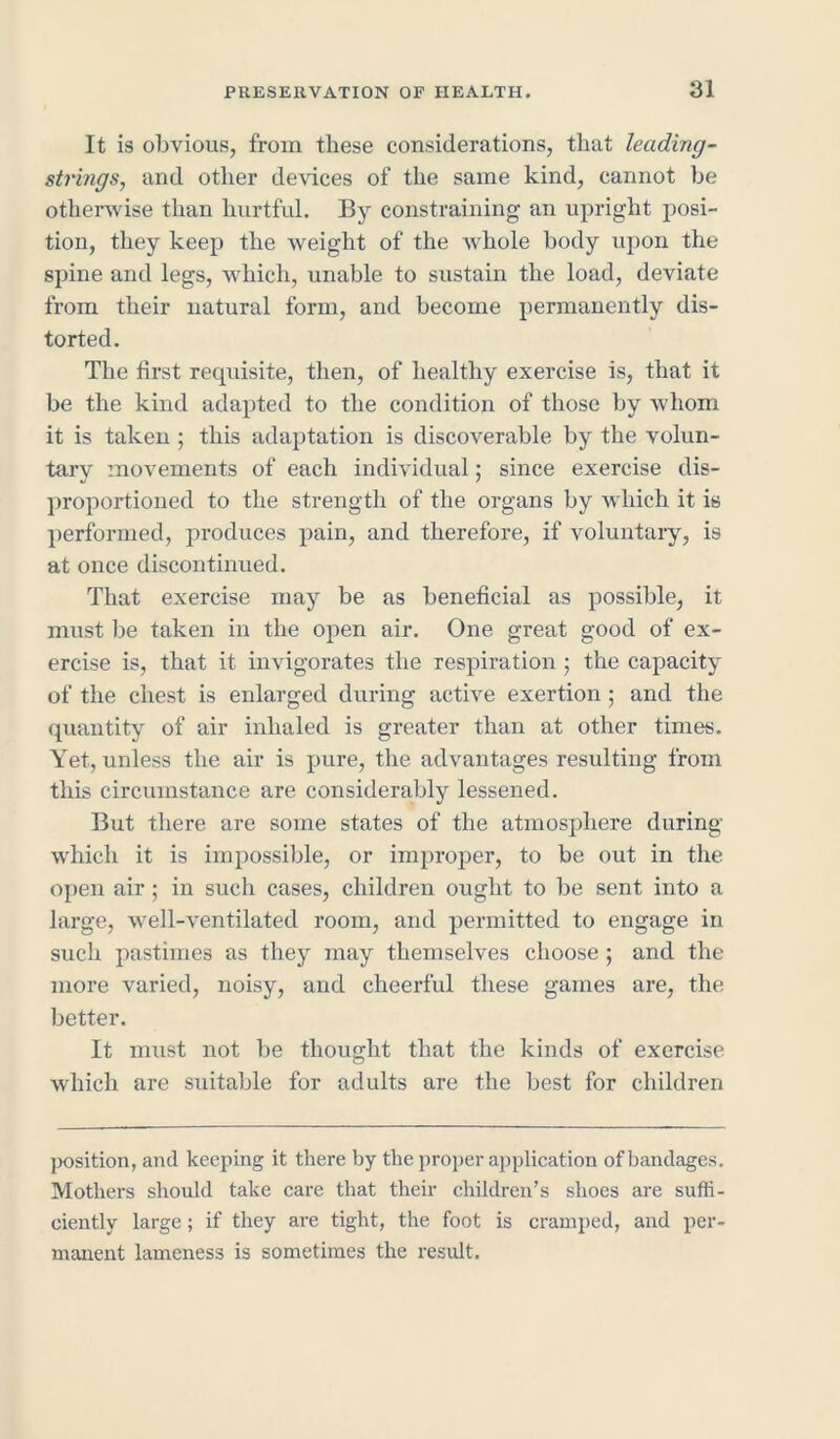 It is obvious, from these considerations, that leading- strings, and other devices of the same kind, cannot be otherwise than hurtful. By constraining an upright posi- tion, they keep the weight of the whole body upon the spine and legs, which, unable to sustain the load, deviate from their natural form, and become permanently dis- torted. The first requisite, then, of healthy exercise is, that it be the kind adapted to the condition of those by whom it is taken ; this adaptation is discoverable by the volun- tary movements of each individual; since exercise dis- proportioned to the strength of the organs by which it is performed, produces pain, and therefore, if voluntary, is at once discontinued. That exercise may be as beneficial as possible, it must be taken in the open air. One great good of ex- ercise is, that it invigorates the respiration ; the capacity of the chest is enlarged during active exertion ; and the quantity of air inhaled is greater than at other times. Yet, unless the air is pure, the advantages resulting from this circumstance are considerably lessened. But there are some states of the atmosphere during which it is impossible, or improper, to be out in the open air ; in such cases, children ought to be sent into a large, well-ventilated room, and permitted to engage in such pastimes as they may themselves choose ; and the more varied, noisy, and cheerful these games are, the better. It must not be thought that the kinds of exercise which are suitable for adults are the best for children jx>sition, and keeping it there by the proper application of bandages. Mothers should take care that their children’s shoes are suffi- ciently large; if they are tight, the foot is cramped, and per- manent lameness is sometimes the result.