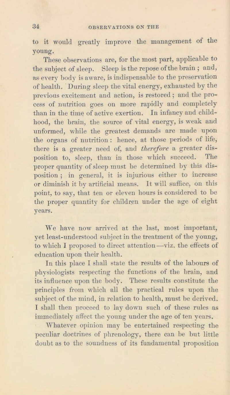 to it would greatly improve the management of the young. These observations are, for the most part, applicable to the subject of sleep. Sleep is the repose of the brain ; and, as every body is aware, is indispensable to the preservation of health. During sleep the vital energy, exhausted by the previous excitement and action, is restored ; and the pro- cess of nutrition goes on more rapidly and completely than in the time of active exertion. In infancy and child- hood, the brain, the source of vital energy, is weak and unformed, while the greatest demands are made upon the organs of nutrition : hence, at those periods of life, there is a greater need of, and therefore a greater dis- position to, sleep, than in those which succeed. The proper quantity of sleep must be determined by this dis- position ; in general, it is injurious either to increase or diminish it by artificial means. It will suffice, on this point, to say, that ten or eleven hours is considered to be the proper quantity for children under the age of eight years. We have now arrived at the last, most important, yet least-understood subject in the treatment of the young, to which I proposed to direct attention—viz. the effects of education upon their health. In this place I shall state the results of the labours of physiologists respecting the functions of the brain, and its influence upon the body. These results constitute the principles from which all the practical rules upon the subject of the mind, in relation to health, must be derived. I shall then proceed to lay down such of these rules as immediately affect the young under the age of ten years. Whatever opinion may be entertained respecting the peculiar doctrines of phrenology, there can be but little doubt as to the soundness of its fundamental proposition