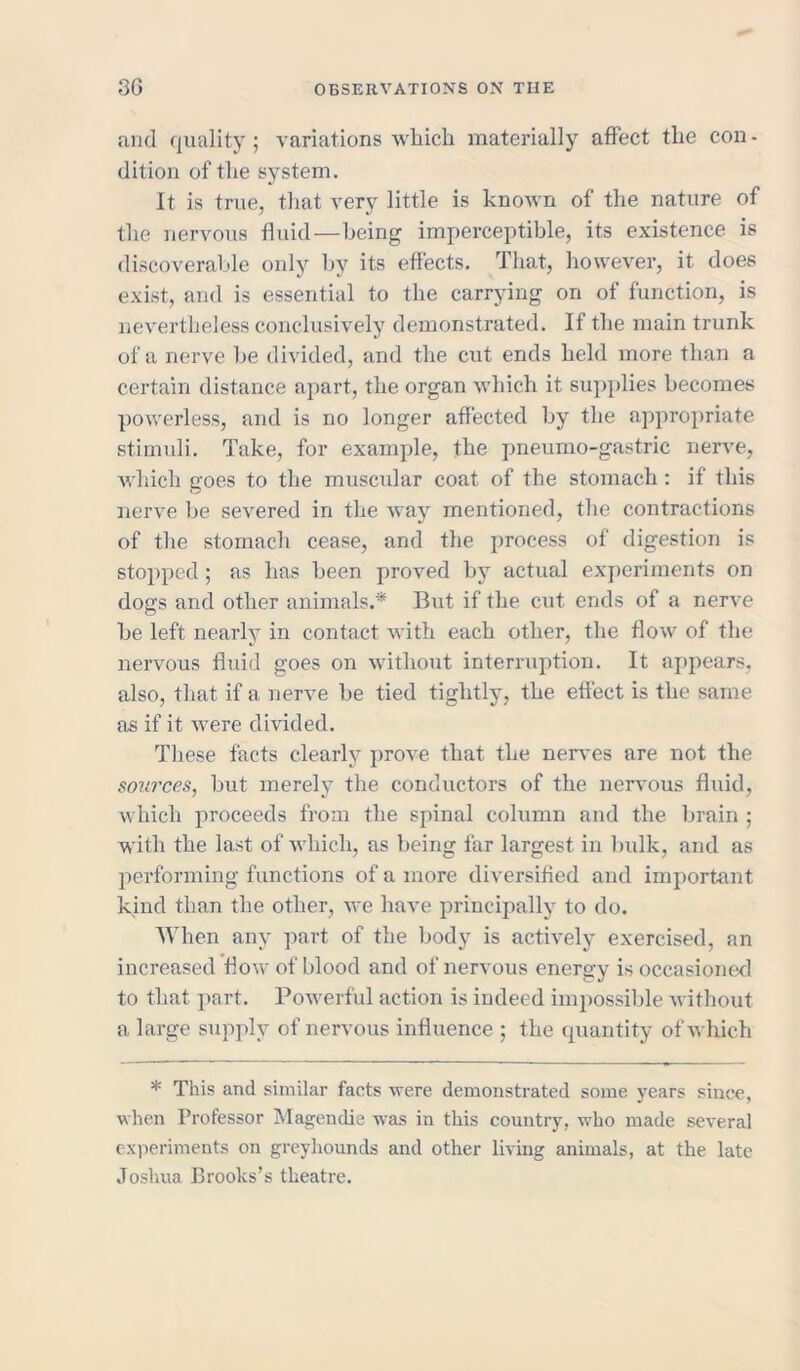 and quality ; variations which materially affect the con - dition of the system. It is true, that very little is known of the nature of the nervous fluid—being imperceptible, its existence is discoverable only by its effects. That, however, it does exist, and is essential to the carrying on of function, is nevertheless conclusively demonstrated. If the main trunk of a nerve be divided, and the cut ends held more than a certain distance apart, the organ which it supplies becomes powerless, and is no longer affected by the appropriate stimuli. Take, for example, the pneumo-gastric nerve, which goes to the muscular coat of the stomach: if this nerve be severed in the way mentioned, the contractions of the stomach cease, and the process of digestion is stopped ; as has been proved by actual experiments on dogs and other animals.* But if the cut ends of a nerve be left nearly in contact with each other, the flow of the nervous fluid goes on without interruption. It appears, also, that if a nerve be tied tightly, the effect is the same as if it were divided. These facts clearly prove that the nerves are not the sources, but merely the conductors of the nervous fluid, which proceeds from the spinal column and the brain ; with the last of Avhicli, as being far largest in bulk, and as performing functions of a more diversified and important kind than the other, avc have principally to do. When any part of the body is actively exercised, an increased flow of blood and of nervous energy is occasioned to that part. Powerful action is indeed impossible without a large supply of nervous influence ; the quantity of Avhich * This and similar facts were demonstrated some years since, when Professor Magendie was in this country, who made several experiments on greyhounds and other living animals, at the late Joshua Brooks’s theatre.