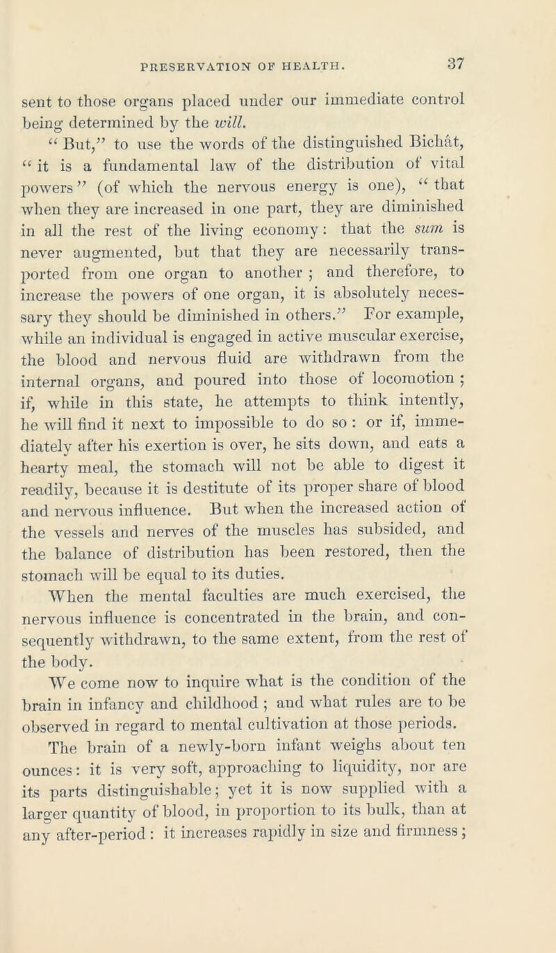 sent to those organs placed under our immediate control being determined by the will. “ But,” to use the words of the distinguished Bichat, “ it is a fundamental law of the distribution of vital powers ” (of which the nervous energy is one), “ that when they are increased in one part, they are diminished in all the rest of the living economy: that the sum is never augmented, but that they are necessarily trans- ported from one organ to another ; and therefore, to increase the powers of one organ, it is absolutely neces- sary they should be diminished in others.” For example, while an individual is engaged in active muscular exercise, the blood and nervous fluid are withdrawn from the internal organs, and poured into those of locomotion ; if, while in this state, he attempts to think intently, he will find it next to impossible to do so : or if, imme- diately after his exertion is over, he sits down, and eats a hearty meal, the stomach will not be able to digest it readily, because it is destitute of its proper share of blood and nervous influence. But when the increased action of the vessels and nerves of the muscles has subsided, and the balance of distribution has been restored, then the stomach will be equal to its duties. When the mental faculties are much exercised, the nervous influence is concentrated in the brain, and con- sequently withdrawn, to the same extent, from the rest of the body. We come now to inquire what is the condition of the brain in infancy and childhood ; and what rules are to be observed in regard to mental cultivation at those periods. The brain of a newly-born infant weighs about ten ounces: it is very soft, approaching to liquidity, nor are its parts distinguishable; yet it is now supplied with a laro-er quantity of blood, in proportion to its bulk, than at any after-period : it increases rapidly in size and firmness;