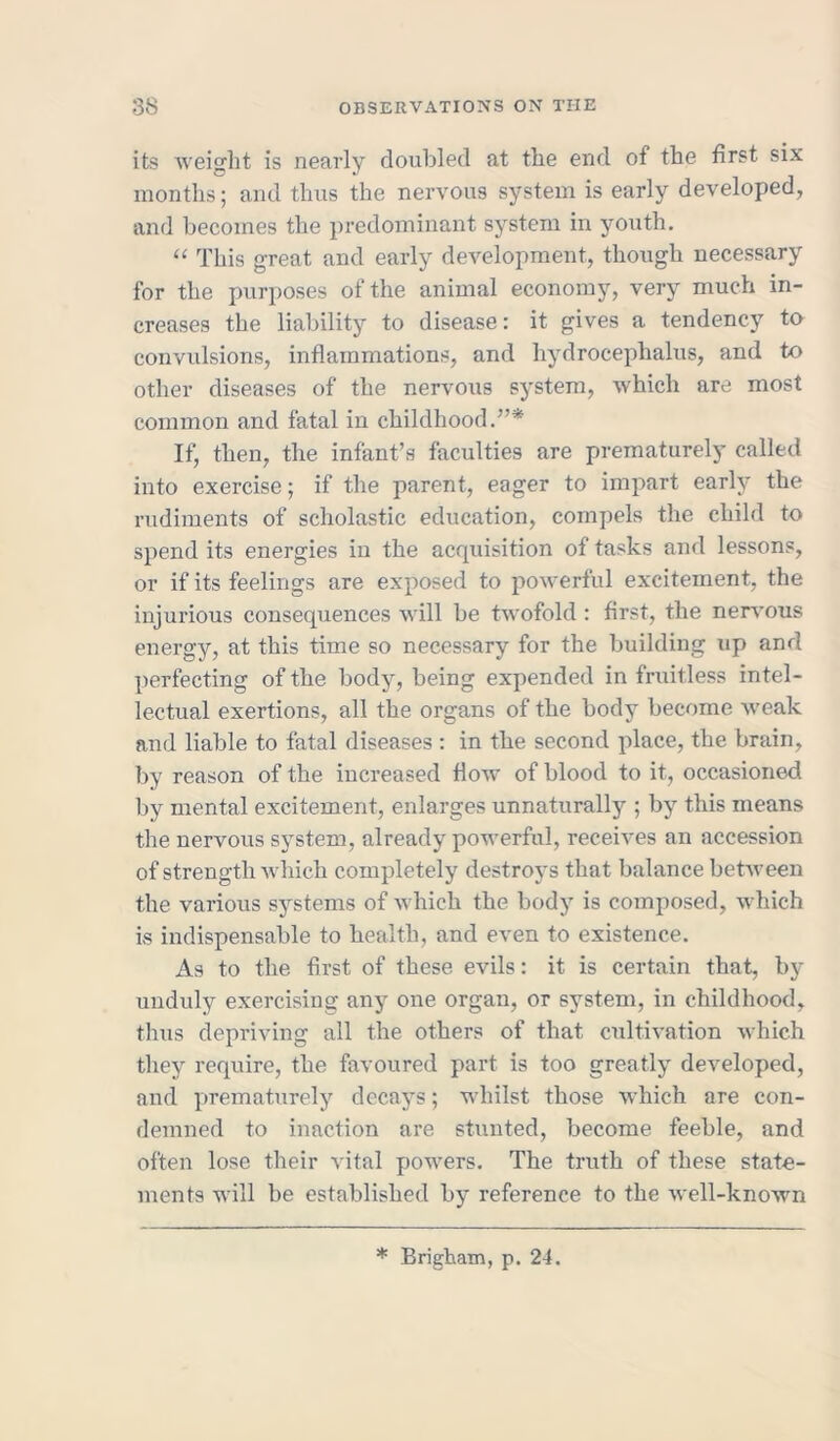 its weight is nearly doubled at the end of the first six months; and thus the nervous system is early developed, and becomes the predominant system in youth. “ This great and early development, though necessary for the purposes of the animal economy, very much in- creases the liability to disease: it gives a tendency to convulsions, inflammations, and hydrocephalus, and to other diseases of the nervous system, which are most common and fatal in childhood.”* If, then, the infant’s faculties are prematurely called into exercise; if the parent, eager to impart early the rudiments of scholastic education, compels the child to spend its energies in the acquisition of tasks and lessons, or if its feelings are exposed to powerful excitement, the injurious consequences will be twofold : first, the nervous energy, at this time so necessary for the building up and perfecting of the body, being expended in fruitless intel- lectual exertions, all the organs of the body become weak and liable to fatal diseases : in the second place, the brain, by reason of the increased flow of blood to it, occasioned by mental excitement, enlarges unnaturally ; by this means the nervous system, already powerful, receives an accession of strength which completely destroys that balance between the various systems of which the body is composed, which is indispensable to health, and even to existence. As to the first of these evils: it is certain that, by unduly exercising any one organ, or system, in childhood, thus depriving all the others of that cultivation which they require, the favoured part is too greatly developed, and prematurely decays; whilst those which are con- demned to inaction are stunted, become feeble, and often lose their vital powers. The truth of these state- ments will be established by reference to the well-known * Brigham, p. 24.