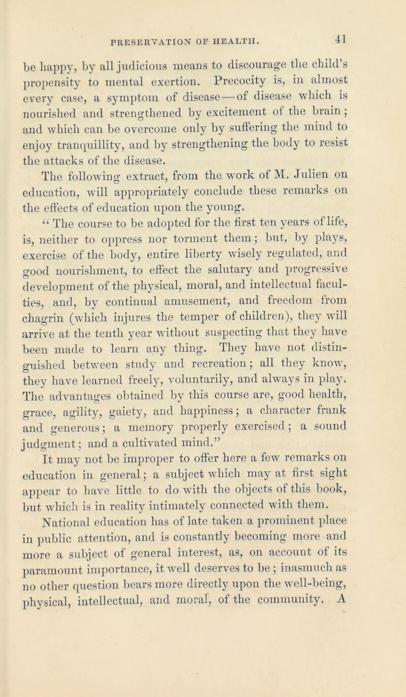 be happy, by all judicious means to discourage the child’s propensity to mental exertion. Precocity is, in almost every case, a symptom of disease—ot disease which is nourished and strengthened by excitement of the brain; and which can be overcome only by suffering the mind to enjoy tranquillity, and by strengthening the body to resist the attacks of the disease. The following extract, from the work of M. Julien on education, will appropriately conclude these remarks on the effects of education upon the young. “ The course to be adopted for the first ten years of life, is, neither to oppress nor torment them; but, by plays, exercise of the body, entire liberty wisely regulated, and good nourishment, to effect the salutary and progressive development of the physical, moral, and intellectual facul- ties, and, by continual amusement, and freedom from chagrin (which injures the temper of children), they will arrive at the tenth year without suspecting that they have been made to learn any thing. They have not distin- guished between study and recreation; all they know, they have learned freely, voluntarily, and always in play. The advantages obtained by this course are, good health, grace, agility, gaiety, and happiness; a character frank and generous; a memory properly exercised; a sound judgment; and a cultivated mind.” It may not be improper to offer here a few remarks on education in general; a subject which may at first sight appear to have little to do with the objects of this book, but which is in reality intimately connected with them. National education has of late taken a prominent place in public attention, and is constantly becoming more and more a subject of general interest, as, on account of its paramount importance, it well deserves to be ; inasmuch as no other question bears more directly upon the well-being, physical, intellectual, and moral, of the community. A