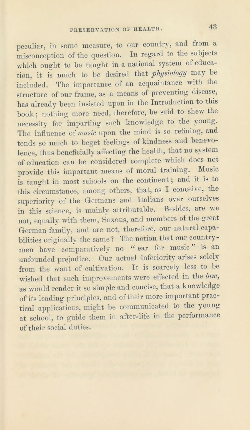 peculiar, in some measure, to our country, and from a misconception of the question. In regard to the subjects which ought to be taught in a national system of educa- tion, it is much to be desired that physiology may be included. The importance of an acquaintance with the structure of our frame, as a means of preventing disease, has already been insisted upon in the Introduction to this book; nothing more need, therefore, be said to shew the necessity for imparting such knowledge to the young. The influence of music upon the mind is so refining, and tends so much to beget feelings of kindness and benevo- lence, thus beneficially affecting the health, that no system of education can be considered complete which does not provide this important means of moral training. Music is taught in most schools on the continent; and it is to this circumstance, among others, that, as I conceive, the superiority of the Germans and Italians over ourselves in this science, is mainly attributable. Besides, are we not, equally with them, Saxons, and members of the great German family, and are not, therefore, our natural capa- bilities originally the same ? dlie notion that our country- men have comparatively no “ ear for music ” is an unfounded prejudice. Our actual inferiority arises solely from the want of cultivation. It is scarcely less to be wished that such improvements were effected in the law, as would render it so simple and concise, that a knowledge of its leading principles, and of their more important prac- tical applications, might be communicated to the young at school, to guide them in after-lite in the performance of their social duties.