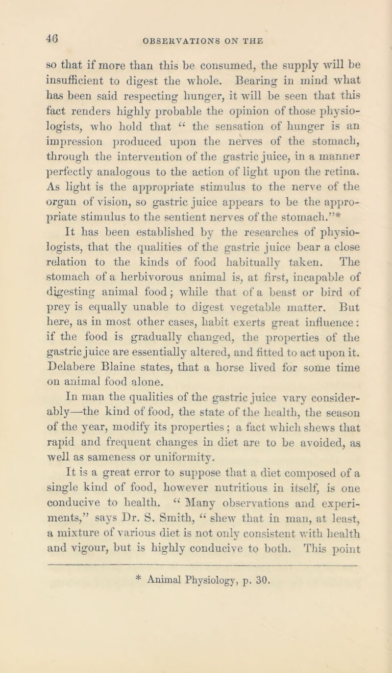 so that if more than this be consumed, the supply will be insufficient to digest the whole. Bearing in mind what has been said respecting hunger, it will be seen that this fact renders highly probable the opinion of those physio- logists, who hold that “ the sensation of hunger is an impression produced upon the nerves of the stomach, through the intervention of the gastric juice, in a manner perfectly analogous to the action of light upon the retina. As light is the appropriate stimulus to the nerve of the organ of vision, so gastric juice appears to be the appro- priate stimulus to the sentient nerves of the stomach.”* It has been established by the researches of physio- logists, that the qualities of the gastric juice bear a close relation to the kinds of food habitually taken. The stomach of a herbivorous animal is, at first, incapable of digesting animal food j while that of a beast or bird of prey is equally unable to digest vegetable matter. But here, as in most other cases, habit exerts great influence: if the food is gradually changed, the properties of the gastric juice are essentially altered, and fitted to act upon it. Delabere Blaine states, that a horse lived for some time on animal food alone. In man the qualities of the gastric juice vary consider- ably—the kind of food, the state of the health, the season of the year, modify its properties ; a fact which shews that rapid and frequent changes in diet are to be avoided, as well as sameness or uniformity. It is a great error to suppose that a diet composed of a single kind of food, however nutritious in itself, is one conducive to health. “ Many observations and experi- ments,” says Dr. S. Smith, “ shew that in man, at least, a mixture of various diet is not only consistent with health and vigour, but is highly conducive to both. This point * Animal Physiology, p. 30.