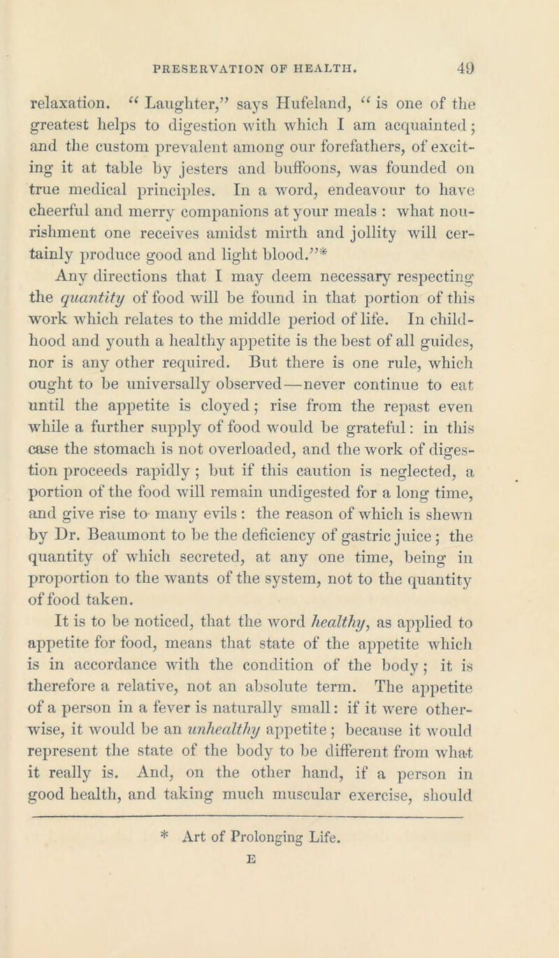 relaxation. u Laughter,” says Hufeland, “ is one of the greatest helps to digestion with which I am acquainted; and the custom prevalent among our forefathers, of excit- ing it at table by jesters and buffoons, was founded on true medical principles. In a word, endeavour to have cheerful and merry companions at your meals : what nou- rishment one receives amidst mirth and jollity will cer- tainly produce good and light hloocl.”* Any directions that I may deem necessary respecting the quantity of food will he found in that portion of this work which relates to the middle period of life. In child- hood and youth a healthy appetite is the best of all guides, nor is any other required. But there is one rule, which ought to be universally observed—never continue to eat until the appetite is cloyed; rise from the repast even while a further supply of food would be grateful: in this case the stomach is not overloaded, and the work of diges- tion proceeds rapidly ; but if this caution is neglected, a portion of the food will remain undigested for a long time, and give rise to many evils: the reason of which is shewn by Dr. Beaumont to be the deficiency of gastric juice; the quantity of which secreted, at any one time, being in proportion to the wants of the system, not to the quantity of food taken. It is to be noticed, that the word healthy, as applied to appetite for food, means that state of the appetite which is in accordance with the condition of the body ; it is therefore a relative, not an absolute term. The appetite of a person in a fever is naturally small: if it were other- wise, it would be an unhealthy appetite ; because it would represent the state of the body to be different from what it really is. And, on the other hand, if a person in good health, and taking much muscular exercise, should * Art of Prolonging Life.