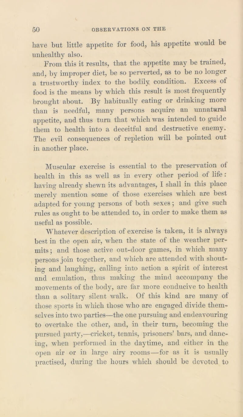 have hut little appetite for food, his appetite would be unhealthy also. From this it results, that the appetite may be trained, and, by improper diet, be so perverted, as to be no longer a trustworthy index to the bodily condition. Excess of food is the means by which this result is most frequently brought about. By habitually eating or drinking more than is needful, many persons acquire an unnatural appetite, and thus turn that which was intended to guide them to health into a deceitful and destructive enemy. The evil consequences of repletion will be pointed out in another place. Muscular exercise is essential to the preservation ot health in this as well as in every other period of life : having already shewn its advantages, I shall in this place merely mention some of those exercises which are best adapted for young persons of both sexes; and give such rules as ought to be attended to, in order to make them as useful as possible. Whatever description of exercise is taken, it is always best in the open air, when the state of the weather per- mits; and those active out-door games, in which many persons join together, and which are attended with shout- ing and laughing, calling into action a spirit of interest and emulation, thus making the mind accompany the movements of the body, are far more conducive to health than a solitary silent walk. Of this kind are many of those sports in which, those who are engaged divide them- selves into two parties—the one pursuing and endeavouring to overtake the other, and, in their turn, becoming the pursued party,—cricket, tennis, prisoners’ bars, and danc- ing, when performed in the daytime, and either in the open air or in large airy rooms—for as it is usually practised, during the hours which should be devoted to