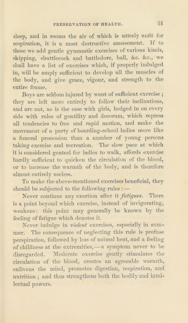 sleep, and in rooms the air of which is utterly unfit for respiration, it is a most destructive amusement. If to these we add gentle gymnastic exercises of various kinds, skipping, shuttlecock and battledore, ball, &c. &c., we shall have a list of exercises which, if properly indulged in, will be amply sufficient to develop all the muscles of the body, and give grace, vigour, and strength to the entire frame. Boys are seldom injured by want of sufficient exercise ; they are left more entirely to follow their inclinations, and are not, as is the case with girls, hedged in on every side with rules of gentility and decorum, which repress all tendencies to free and rapid motion, and make the movement of a party of boarding-school ladies more like a funeral procession than a number of young persons taking exercise and recreation. The slow pace at which it is considered genteel for ladies to walk, affords exercise hardly sufficient to quicken the circulation of the blood, or to increase the warmth of the body, and is therefore almost entirely useless. To make the above-mentioned exercises beneficial, they should be subjected to the following rules : — Never continue any exertion after it fatigues. There is a point beyond which exercise, instead of invigorating, weakens: this point may generally be known by the feeling of fatigue which denotes it. Never indulge in violent exercises, especially in sum- mer. The consequence of neglecting this rule is profuse perspiration, followed by loss of animal heat, and a feeling of chilliness at the extremities, — a symptom never to be disregarded. Moderate exercise gently stimulates the circulation of the blood, creates an agreeable warmth, enlivens the mind, promotes digestion, respiration, and nutrition ; and thus strengthens both the bodily and intel- lectual powers.