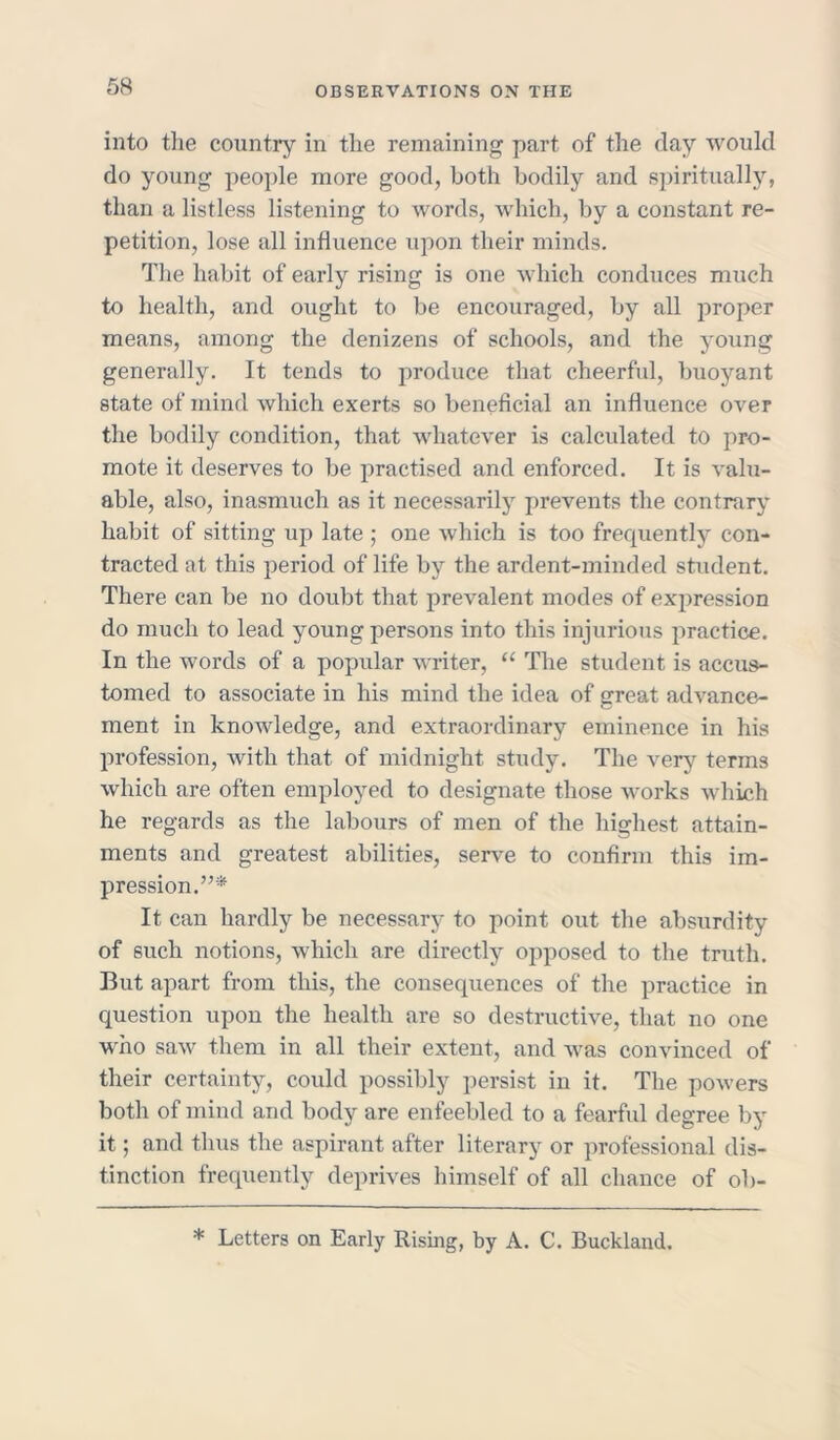 into the country in the remaining part of the day would do young people more good, both bodily and spiritually, than a listless listening to words, which, by a constant re- petition, lose all influence upon their minds. The habit of early rising is one which conduces much to health, and ought to be encouraged, by all proper means, among the denizens of schools, and the young generally. It tends to produce that cheerful, buoyant state of mind which exerts so beneficial an influence over the bodily condition, that whatever is calculated to pro- mote it deserves to be practised and enforced. It is valu- able, also, inasmuch as it necessarily prevents the contrary habit of sitting up late ; one which is too frequently con- tracted at this period of life by the ardent-minded student. There can be no doubt that prevalent modes of expression do much to lead young persons into this injurious practice. In the words of a popular writer, u The student is accus- tomed to associate in his mind the idea of great advance- ment in knowledge, and extraordinary eminence in his profession, with that of midnight study. The very terms which are often employed to designate those works which he regards as the labours of men of the highest attain- ments and greatest abilities, serve to confirm this im- pression.”* It can hardly be necessary to point out the absurdity of such notions, which are directly opposed to the truth. But apart from this, the consequences of the practice in question upon the health are so destructive, that no one who saw them in all their extent, and was convinced of their certainty, could possibly persist in it. The powers both of mind and body are enfeebled to a fearful degree by it; and thus the aspirant after literary or professional dis- tinction frequently deprives himself of all chance of ob- * Letters on Early Rising, by A. C. Buckland.