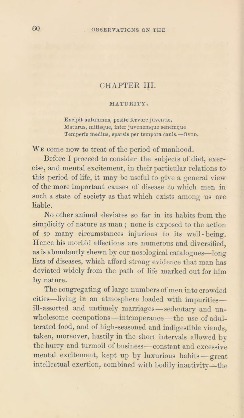 GO CHAPTER III. MATURITY. Excipit autumnus, posito fervore juventas, Maturus, mitisque, inter juvenemque senemque Temperie rnedius, sparsis per tempora canis.—Ovid. We come now to treat of the period of manhood. Before I proceed to consider the subjects of diet, exer- cise, and mental excitement, in their particular relations to this period of life, it may be useful to give a general view of the more important causes of disease to which men in such a state of society as that which exists among us are liable. No other animal deviates so far in its habits from the simplicity of nature as man ; none is exposed to the action of so many circumstances injurious to its well-being. Hence his morbid affections are numerous and diversified, as is abundantly shewn by our nosological catalogues—lonu lists of diseases, which afford strong evidence that man has deviated widely from the path of life marked out for him by nature. The congregating of large numbers of men into crowded cities—living in an atmosphere loaded with impurities— ill-assorted and untimely marriages—sedentary and un- wholesome occupations—intemperance—the use of adul- terated food, and of high-seasoned and indigestible viands, taken, moreover, hastily in the short intervals allowed by the hurry and turmoil of business—constant and excessive mental excitement, kept up by luxurious habits — great intellectual exertion, combined with bodily inactivity—the