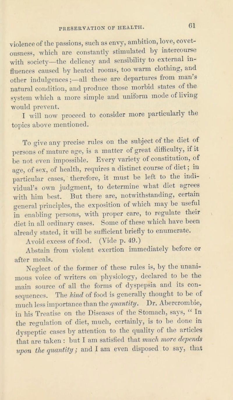 violence of the passions, such as envy, ambition, love, covet- ousness, which are constantly stimulated by intercourse with society—the delicacy and sensibility to external in- fluences caused by heated rooms, too warm clothing, and other indulgences;—all these are departures from man s natural condition, and produce those morbid states of the system which a more simple and uniform mode of living would prevent. I will now proceed to consider more particularly the topics above mentioned. To give any precise rules on the subject of the diet of persons of mature age, is a matter of great difficulty, if it be not even impossible. Every variety ot constitution, of age, of sex, of health, requires a distinct course of diet ; in particular cases, therefore, it must be left to the indi- vidual's own judgment, to determine what diet agrees with him best. But there are, notwithstanding, certain general principles, the exposition of which may be useful in enabling persons, with proper care, to regulate their diet in all ordinary cases. Some of these which have been already stated, it will be sufficient briefly to enumerate. Avoid excess of food. (Vide p. 49.) Abstain from violent exertion immediately before or after meals. Neglect of the former of these rules is, by the unani- C3 mous voice of writers on physiology, declared to be the main source of all the forms of dyspepsia and its con- sequences. The kind of food is generally thought to be of much less importance than the quantity. Dr. Abercrombie, in his Treatise on the Diseases of the Stomach, says, “ In the regulation of diet, much, certainly, is to be done in dyspeptic cases by attention to the quality of the articles that are taken : but I am satisfied that much more depends upon the quantity; and I am even disposed to say, that