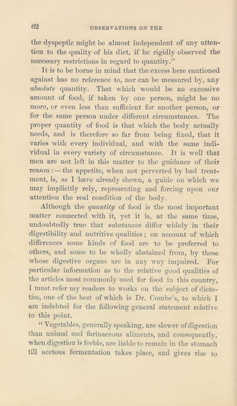 (>2 the dyspeptic might be almost independent of any atten- tion to the quality of his diet, if he rigidly observed the necessary restrictions in regard to quantity/’ It is to be borne in mind that the excess here cautioned against has no reference to, nor can be measured by, any absolute quantity. That which would be an excessive amount of food, if taken by one person, might be no more, or even less than sufficient for another person, or for the same person under different circumstances. The proper quantity of food is that which the body actually needs, and is therefore so far from being fixed, that it varies with every individual, and with the same indi- vidual in every variety of circumstance. It is wrell that men are not left in this matter to the guidance of their reason: — the appetite, when not perverted by bad treat- ment, is, as I have already shewn, a guide on which we may implicitly rely, representing and forcing upon our attention the real condition of the body. Although the quantity of food is the most important matter connected wTitli it, yet it is, at the same time, undoubtedly true that substances differ wddely in their digestibility and nutritive qualities; on account of which differences some kinds of food are to be preferred to others, and some to be wdiolly abstained from, by those whose digestive organs are in any way impaired. For particular information as to the relative good qualities of the articles most commonly used for food in this country, I must refer my readers to wrorks on the subject of diete- tics, one of the best of which is Dr. Combe's, to which I am indebted for the following general statement relative to this point. “Vegetables, generally speaking, are slower of digestion than animal and farinaceous aliments, and consequently, when digestion is feeble, are liable to remain in the stomach till acetous fermentation takes place, and gives rise to