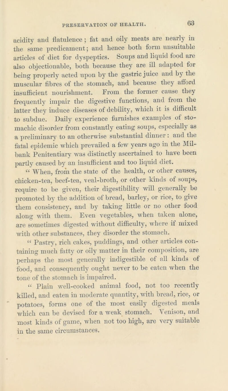 (53 acidity and flatulence ; fat and oily meats are nearly in the same predicament; and hence both form unsuitable articles of diet for dyspeptics. Soups and liquid food ore also objectionable, both because they are ill adapted lor being properly acted upon by the gastric juice and by the muscular fibres of the stomach, and because they afford insufficient nourishment. From the former cause they frequently impair the digestive functions, and from the latter they induce diseases of debility, which it is difficult to subdue. Daily experience furnishes examples of sto- machic disorder from constantly eating soups, especially as a preliminary to an otherwise substantial dinner: and the fatal epidemic which prevailed a few years ago in the Mil- bank Penitentiary was distinctly ascertained to have been partly caused by an insufficient and too liquid diet. “ When, from the state of the health, or other causes, chicken-tea, beef-tea, veal-broth, or other kinds of soups, require to be given, their digestibility will generally be promoted by the addition of bread, barley, or rice, to give them consistency, and by taking little or no other food along with them. Even vegetables, when taken alone, are sometimes digested without difficulty, where if mixed with other substances, they disorder the stomach. “ Pastry, rich cakes, puddings, and other articles con- taining much fatty or oily matter in their composition, are perhaps the most generally indigestible of all kinds of food, and consequently ought never to be eaten when the tone of the stomach is impaired. “ Plain well-cooked animal food, not too recently killed, and eaten in moderate quantity, with bread, rice, or potatoes, forms one of the most easily digested meals which can be devised for a weak stomach. Venison, and most kinds of game, when not too high, are very suitable in the same circumstances.