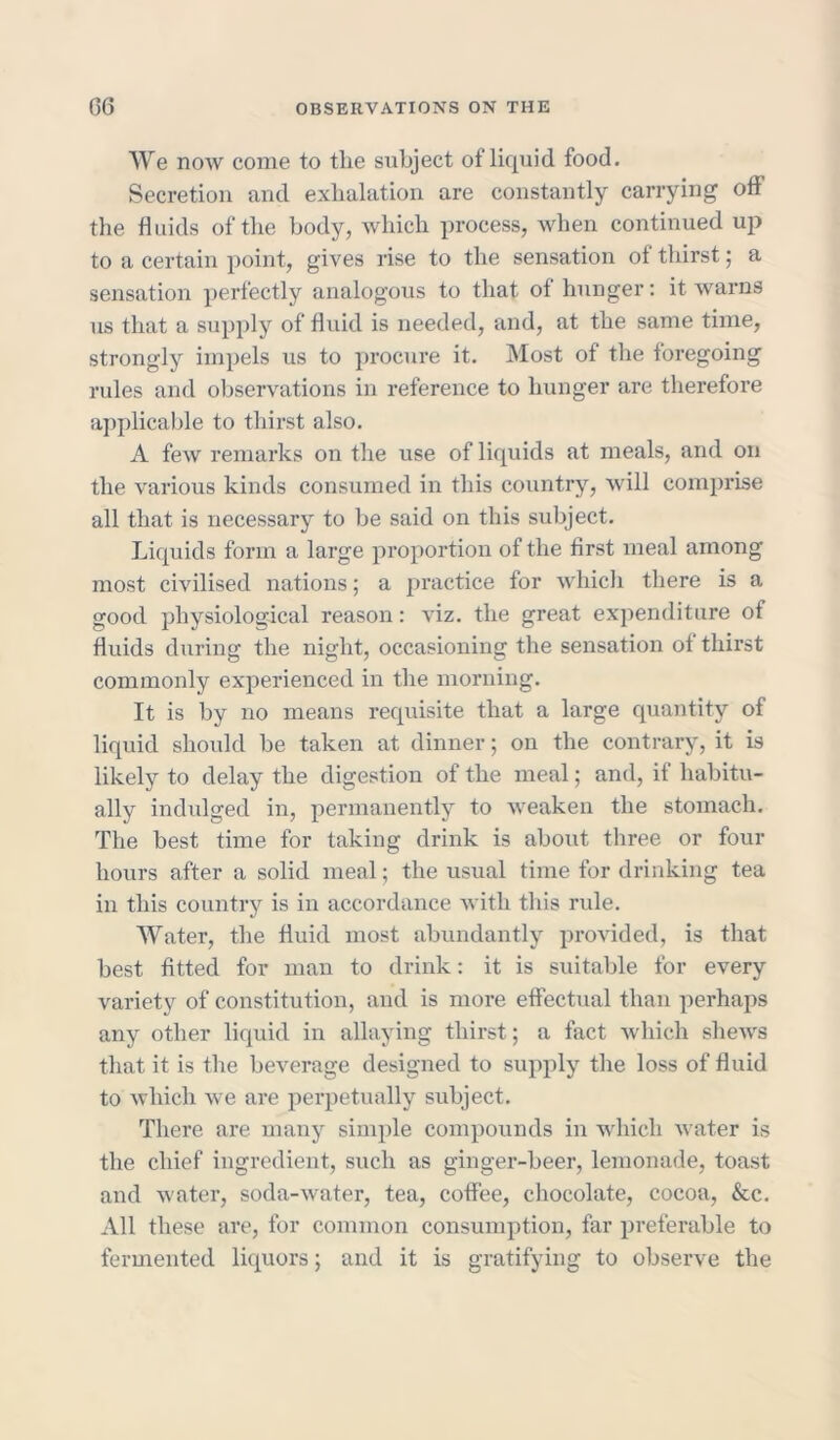 We now come to tlie subject of liquid food. Secretion and exhalation are constantly carrying off the fluids of the body, which process, when continued up to a certain point, gives rise to the sensation of thirst; a sensation perfectly analogous to that of hunger: it warns us that a supply of fluid is needed, and, at the same time, strongly impels us to procure it. Most of the foregoing rules and observations in reference to hunger are therefore applicable to thirst also. A few remarks on the use of liquids at meals, and on the various kinds consumed in this country, will comprise all that is necessary to be said on this subject. Liquids form a large proportion of the first meal among most civilised nations; a practice for which there is a good physiological reason: viz. the great expenditure of fluids during the night, occasioning the sensation of thirst commonly experienced in the morning. It is by no means requisite that a large quantity of liquid should be taken at dinner; on the contrary, it is likely to delay the digestion of the meal; and, if habitu- ally indulged in, permanently to weaken the stomach. The best time for taking drink is about three or four hours after a solid meal; the usual time for drinking tea in this country is in accordance with this rule. Water, the fluid most abundantly provided, is that best fitted for man to drink: it is suitable for every variety of constitution, and is more effectual than perhaps any other liquid in allaying thirst; a fact which shews that it is the beverage designed to supply the loss of fluid to which we are perpetually subject. There are many simple compounds in which water is the chief ingredient, such as ginger-beer, lemonade, toast and water, soda-water, tea, coffee, chocolate, cocoa, &c. All these are, for common consumption, far preferable to fermented liquors; and it is gratifying to observe the