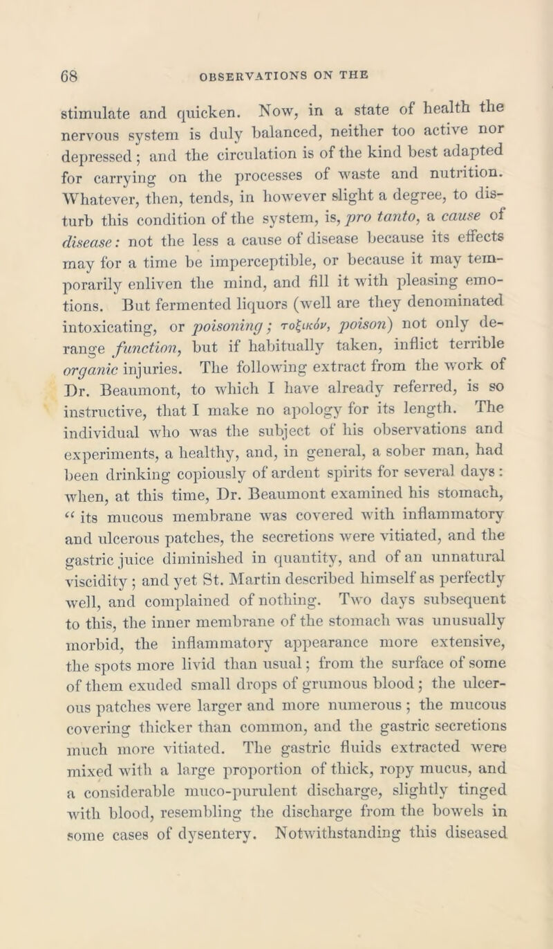 stimulate and quicken. Now, in a state of health the nervous system is duly balanced, neither too active nor depressed ; and the circulation is of the kind best adapted for carrying on the processes of waste and nutiition. Whatever, then, tends, in however slight a degree, to dis- turb this condition of the system, is, pro tanto, a cause of disease: not the less a cause of disease because its effects may for a time be imperceptible, or because it may tem- porarily enliven the mind, and fill it with pleasing emo- tions. But fermented liquors (well are they denominated intoxicating, or poisoning; ro^lkov, poison) not only de- range function, but if habitually taken, inflict terrible organic injuries. The following extract from the A\ork of Dr. Beaumont, to which I have already referred, is so instructive, that I make no apology for its length. The individual who was the subject of his observations and experiments, a healthy, and, in general, a sober man, had been drinking copiously of ardent spirits for several days : when, at this time, Dr. Beaumont examined his stomach, “ its mucous membrane Avas covered with inflammatory and ulcerous patches, the secretions were vitiated, and the gastric juice diminished in quantity, and of an unnatural \dscidity ; and yet St. Martin described himself as perfectly Avell, and complained of nothing. Tavo days subsequent to this, the inner membrane of the stomach Avas unusually morbid, the inflammatory appearance more extensive, the spots more livid than usual; from the surface of some of them exuded small drops of grumous blood ; the ulcer- ous patches were larger and more numerous ; the mucous covering thicker than common, and the gastric secretions much more vitiated. The gastric fluids extracted Avere mixed with a large proportion of thick, ropy mucus, and a considerable muco-purulent discharge, slightly tinged Avitli blood, resembling the discharge from the bowels in some cases of dysentery. NotAvithstanding this diseased