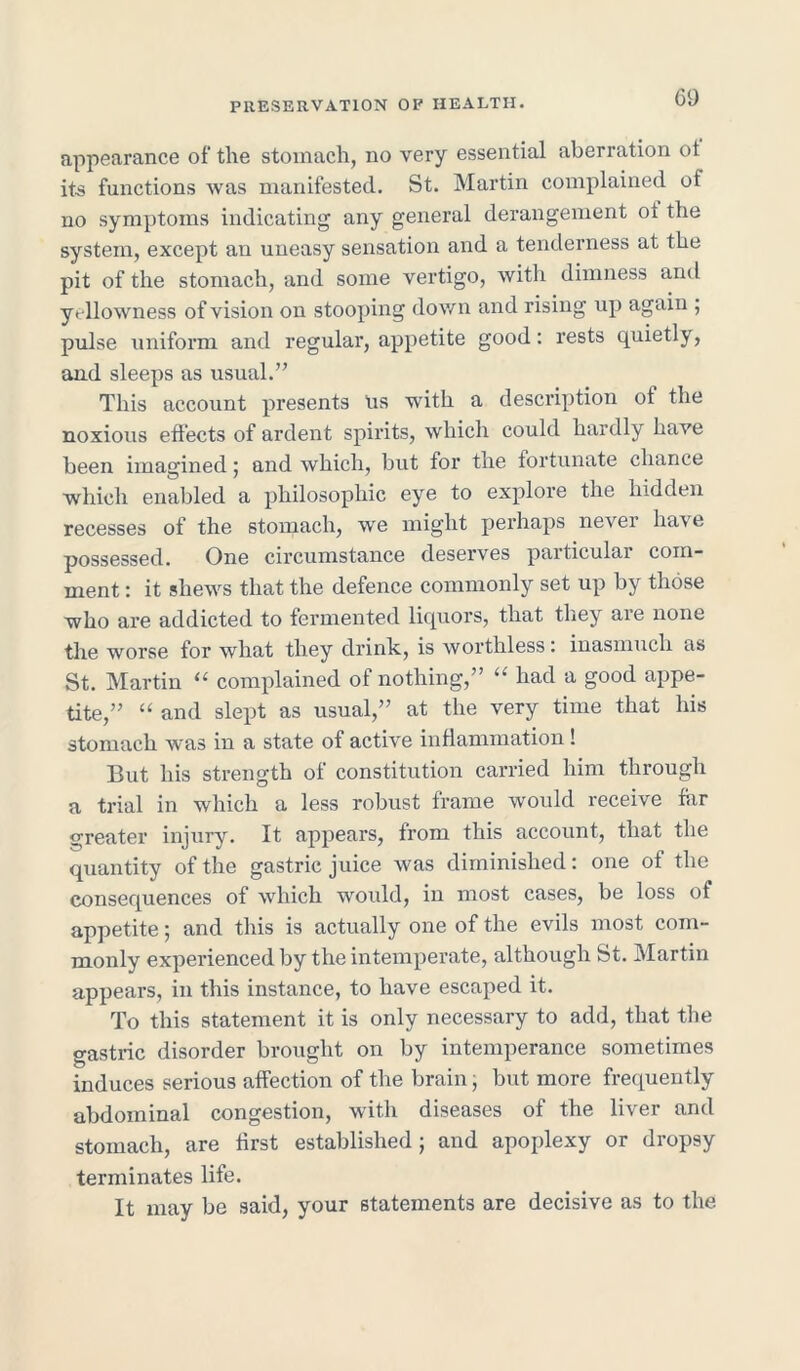 GO appearance of the stomach, no very essential aberration ot its functions was manifested. St. Martin complained oi no symptoms indicating any general derangement oi the system, except an uneasy sensation and a tenderness at the pit of the stomach, and some vertigo, with dimness and yellowness of vision on stooping down and rising up again ; pulse uniform and regular, appetite good: rests quietly, and sleeps as usual.” This account presents us with a description ot the noxious effects of ardent spirits, which could hardly have been imagined; and which, but for the fortunate chance which enabled a philosophic eye to explore the hidden recesses of the stomach, we might perhaps never have possessed. One circumstance deserves particular com- ment : it shews that the defence commonly set up by those who are addicted to fermented liquors, that they aie none the worse for what they drink, is worthless: inasmuch as St. Martin “ complained of nothing,” “ had a good appe- tite,” “ and slept as usual,” at the very time that his stomach was in a state of active inflammation ! But his strength of constitution carried him through a trial in which a less robust frame would receive fiir greater injury. It appears, from this account, that the quantity of the gastric juice was diminished: one of the consequences of which would, in most cases, be loss of appetite; and this is actually one of the evils most com- monly experienced by the intemperate, although St. Martin appears, in this instance, to have escaped it. To this statement it is only necessary to add, that the gastric disorder brought on by intemperance sometimes induces serious affection of the brain, but more frequently abdominal congestion, with diseases of the liver and stomach, are first established} and apoplexy or dropsy terminates life. It may be said, your statements are decisive as to the