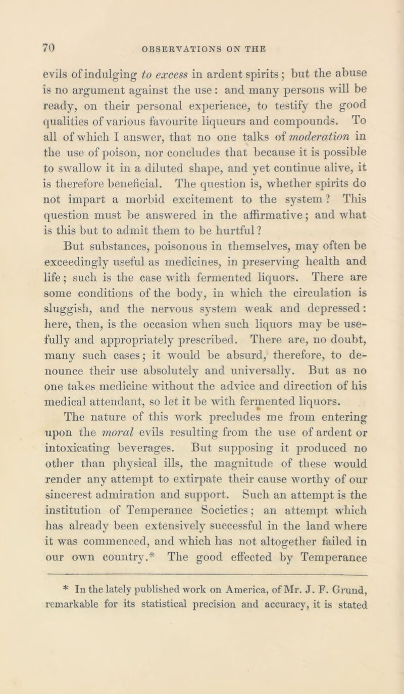 evils of indulging to excess in ardent spirits ; but the abuse is no argument against the use: and many persons will be ready, on their personal experience, to testify the good qualities of various favourite liqueurs and compounds. To all of which I answer, that no one talks of moderation in the use of poison, nor concludes that because it is possible to swallow it in a diluted shape, and yet continue alive, it is therefore beneficial. The question is, whether spirits do not impart a morbid excitement to the system ? This question must be answered in the affirmative; and what is this but to admit them to be hurtful ? But substances, poisonous in themselves, may often be exceedingly useful as medicines, in preserving health and life; such is the case with fermented liquors. There are some conditions of the body, in which the circulation is sluggish, and the nervous system weak and depressed: here, then, is the occasion when such liquors may be use- fully and appropriately prescribed. There are, no doubt, many such cases; it would be absurd, therefore, to de- nounce their use absolutely and universally. But as no one takes medicine without the advice and direction of his medical attendant, so let it be with fermented liquors. The nature of this work precludes me from entering upon the moral evils resulting from the use of ardent or intoxicating beverages. But supposing it produced no other than physical ills, the magnitude of these would render any attempt to extirpate their cause worthy of our sincerest admiration and support. Such an attempt is the institution of Temperance Societies; an attempt which has already been extensively successful in the land where it was commenced, and which has not altogether failed in our own country.* The good effected by Temperance * In the lately published work on America, of Mr. J. F. Grand, remarkable for its statistical precision and accuracy, it is stated