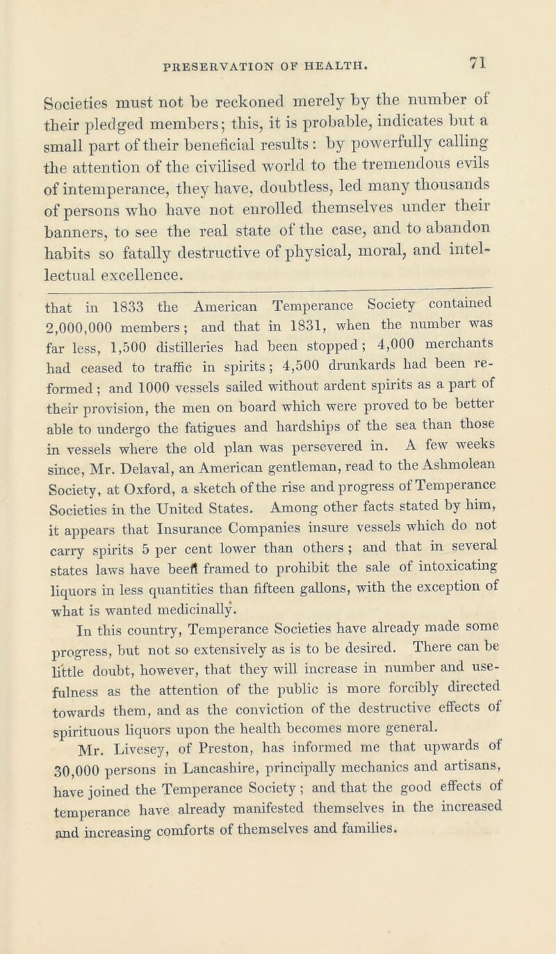 Societies must not be reckoned merely by the number oi their pledged members; this, it is probable, indicates but a small part of their beneficial results: by powerfully calling the attention of the civilised world to the tremendous evils of intemperance, they have, doubtless, led many thousands of persons who have not enrolled themselves under their banners, to see the real state of the case, and to abandon habits so fatally destructive of physical, moral, and intel- lectual excellence. that in 1833 the American Temperance Society contained 2,000,000 members; and that in 1831, when the number was far less, 1,500 distilleries had been stopped; 4,000 merchants had ceased to traffic in spirits; 4,500 drunkards had been re- formed ; and 1000 vessels sailed without ardent spirits as a part of their provision, the men on board which were proved to be bettei able to undergo the fatigues and hardships of the sea than those in vessels where the old plan was persevered in. A few weeks since, Mr. Delaval, an American gentleman, read to the Ashmolean Society, at Oxford, a sketch of the rise and progress of Temperance Societies in the United States. Among other facts stated by him, it appears that Insurance Companies insure vessels which do not carry spirits 5 per cent lower than others ; and that in several states laws have beef! framed to prohibit the sale of intoxicating liquors in less quantities than fifteen gallons, with the exception of what is wanted medicinally. In this country, Temperance Societies have already made some progress, but not so extensively as is to be desired. There can be little doubt, however, that they will increase in number and use- fulness as the attention of the public is more forcibly directed towards them, and as the conviction of the destructive effects of spirituous liquors upon the health becomes more general. Mr. Livesey, of Preston, has informed me that upwards of 30,000 persons in Lancashire, principally mechanics and artisans, have joined the Temperance Society ; and that the good effects of temperance have already manifested themselves in the increased increasing comforts of themselves and families.