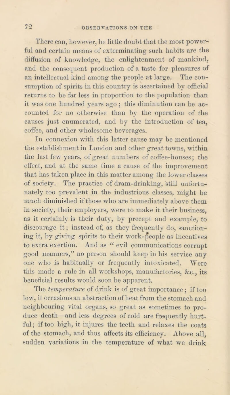 There can, however, be little doubt that ihe most power- ful and certain means of exterminating such habits are the diffusion of knowledge, the enlightenment of mankind, and the consequent production of a taste for pleasures of an intellectual kind among the people at large. The con- sumption of spirits in this country is ascertained by official returns to be far less in proportion to the population than it was one hundred years ago ; this diminution can be ac- counted for no otherwise than by the operation of the causes just enumerated, and by the introduction of tea, coffee, and other wholesome beverages. In connexion with this latter cause may be mentioned the establishment in London and other great towns, within the last few years, of great numbers of coffee-houses; the effect, and at the same time a cause of the improvement that has taken place in this matter among the lower classes of society. The practice of dram-drinking, still unfortu- nately too prevalent in the industrious classes, might be much diminished if those who are immediately above them in society, their employers, were to make it their business, as it certainly is their duty, by precept and example, to discourage it; instead of, as they frequently do, sanction- ing it, by giving spirits to their work-people as incentives to extra exertion. And as u evil communications corrupt good manners,” no person should keep in his service any one who is habitually or frequently intoxicated. Were this made a rule in all workshops, manufactories, &c., its beneficial results would soon be apparent. The temperature of drink is of great importance ; if too low, it occasions an abstraction of heat from the stomach and neighbouring vital organs, so great as sometimes to pro- duce death—and less degrees of cold are frequently hurt- ful; if too high, it injures the teeth and relaxes the coats of the stomach, and thus affects its efficiency. Above all, sudden variations in the temperature of what we drink