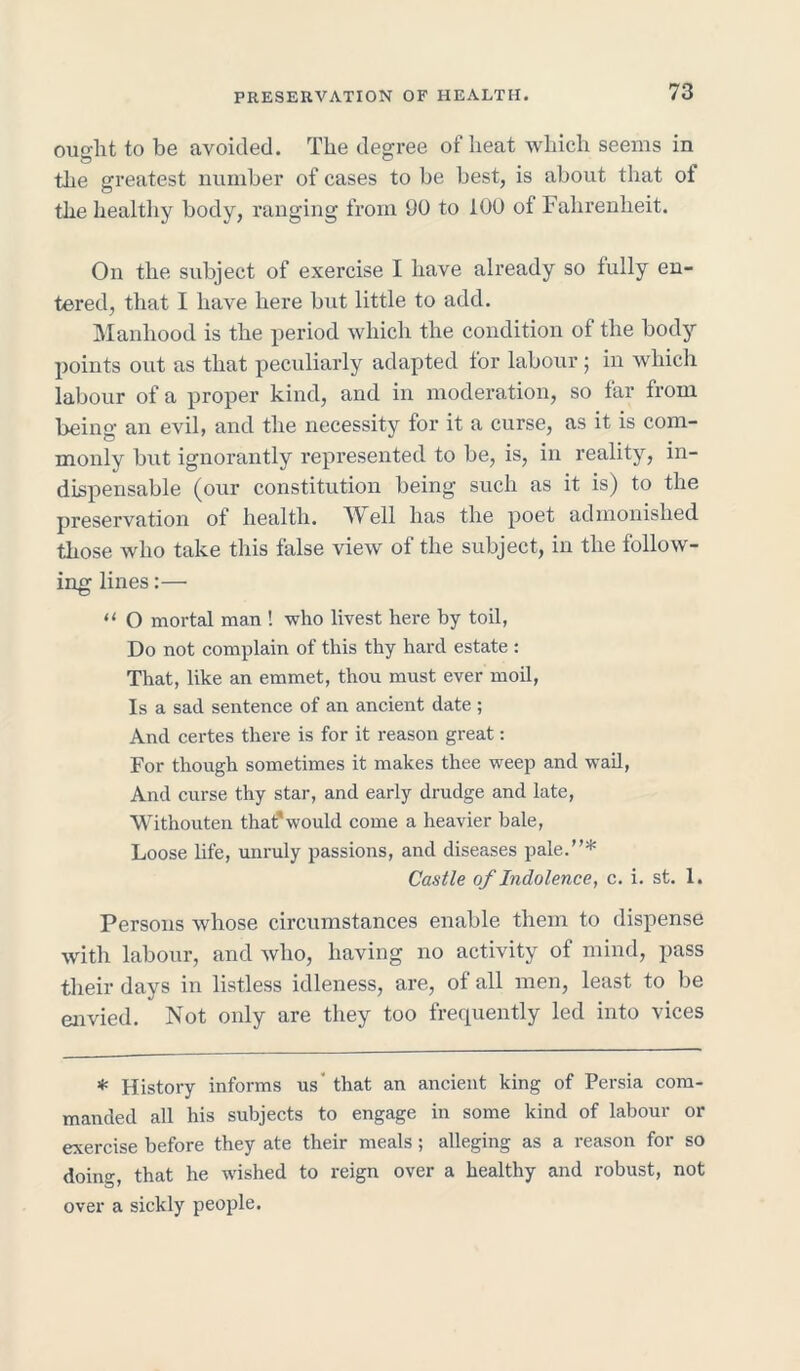 ought to be avoided. The degree of heat which seems in the greatest number of cases to be best, is about that ot the healthy body, ranging from 90 to 100 of Fahrenheit. On the subject of exercise I have already so fully en- tered, that I have here but little to add. Manhood is the period which the condition of the body points out as that peculiarly adapted for labour ; in which labour of a proper kind, and in moderation, so far from being an evil, and the necessity for it a curse, as it is com- monly but ignorantly represented to be, is, in reality, in- dispensable (our constitution being such as it is) to the preservation of health. Well has the poet admonished those who take this false view of the subject, in the follow- ing lines:— “ O mortal man ! who livest here by toil, Do not complain of this thy hard estate : That, like an emmet, thou must ever moil, Is a sad sentence of an ancient date ; And certes there is for it reason great: For though sometimes it makes thee weep and wail, And curse thy star, and early drudge and late, Withouten that'would come a heavier bale, Loose life, unruly passions, and diseases pale.* Castle of Indolence, c. i. st. 1. Persons whose circumstances enable them to dispense with labour, and who, having no activity of mind, pass their days in listless idleness, are, of all men, least to be envied. Not only are they too frequently led into vices * History informs us' that an ancient king of Persia com- manded all his subjects to engage in some kind of labour or exercise before they ate their meals; alleging as a reason for so doing, that he wished to reign over a healthy and robust, not over a sickly people.