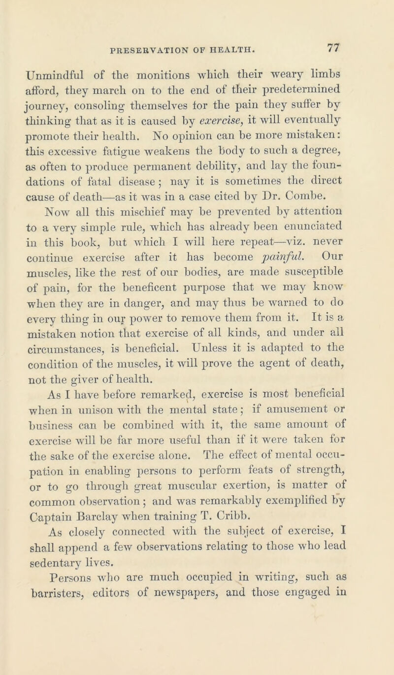 Unmindful of the monitions which their weary limbs afford, they march on to the end of their predetermined journey, consoling themselves tor the pain they suffer by thinking that as it is caused by exercise, it will eventually promote their health. No opinion can be more mistaken: this excessive fatigue weakens the body to such a degree, as often to produce permanent debility, and lay the foun- dations of fatal disease ; nay it is sometimes the direct cause of death—as it was in a case cited by Dr. Combe. Now all this mischief may be prevented by attention to a very simple rule, which has already been enunciated in this book, but which I will here repeat—viz. never continue exercise after it has become painful. Our muscles, like the rest of our bodies, are made susceptible of pain, for the beneficent purpose that we may know when they are in danger, and may thus be warned to do every thing in our power to remove them from it. It is a mistaken notion that exercise of all kinds, and under all circumstances, is beneficial. Unless it is adapted to the condition of the muscles, it will prove the agent of death, not the giver of health. As I have before remarked, exercise is most beneficial when in unison with the mental state; if amusement or business can be combined with it, the same amount of exercise will be far more useful than if it were taken for the sake of the exercise alone. The effect of mental occu- pation in enabling persons to perform feats of strength, or to go through great muscular exertion, is matter of common observation ; and was remarkably exemplified by Captain Barclay when training T. Cribb. As closely connected with the subject of exercise, I shall append a few observations relating to those who lead sedentary lives. Persons who are much occupied in writing, such as barristers, editors of newspapers, and those engaged in