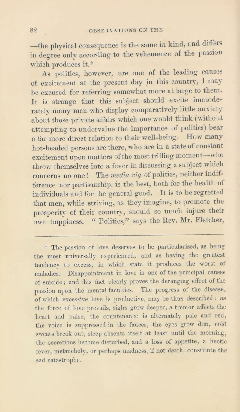 —the physical consequence is the same in kind, and diffeis in degree only according to the vehemence of the passion which produces it.* As politics, however, are one of the leading causes of excitement at the present day in this country, I may he excused for referring somewhat more at large to them. It is strange that this subject should excite immode- rately many men who display comparatively little anxiety about those private affairs which one would think (without attempting to undervalue the importance of politics) bear a far more direct relation to their well-being. How many hot-headed persons are there, who are in a state of constant excitement upon matters of the most trifling moment vho throw themselves into a fever in discussing a subject which concerns no one ! The media vig of politics, neither indif- ference nor partisanship, is the best, both for the health of individuals and for the general good. It is to be regretted that men, while striving, as they imagine, to promote the prosperity of their country, should so much injure their own happiness. u Politics,” says the Rev. Mr. Fletcher, * The passion of love deserves to be particularised, as being the most universally experienced, and as having the greatest tendency to excess, in which state it produces the worst ot maladies. Disappointment in love is one of the principal causes of suicide ; and this fact clearly proves the deranging effect of the passion upon the mental faculties. The progress of the disease, of which excessive love is productive, may be thus described : as the force of love prevails, sighs grow deeper, a tremor affects the heart and pulse, the countenance is alternately pale and red, the voice is suppressed in the fauces, the eyes grow dim, cold sweats break out, sleep absents itself at least until the morning, the secretions become disturbed, and a loss of appetite, a hectic fever, melancholy, or perhaps madness, if not death, constitute the sad catastrophe.