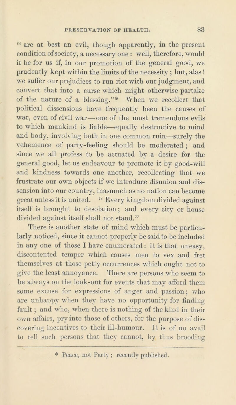 <e are at best an evil, though apparently, in the present condition of society, a necessary one : well, therefore, would it be for us if, in our promotion of the general good, we prudently kept within the limits of the necessity ; but, alas ! we suffer our prejudices to run riot with our judgment, and convert that into a curse which might otherwise partake of the nature of a blessing.”* When we recollect that political dissensions have frequently been the causes of war, even of civil war—one of the most tremendous evils to which mankind is liable—equally destructive to mind and body, involving both in one common ruin—surely the vehemence of party-feeling should be moderated ; and since we all profess to be actuated by a desire for the general good, let us endeavour to promote it by good-will and kindness towards one another, recollecting that we frustrate our own objects if we introduce disunion and dis- sension into our country, inasmuch as no nation can become great unless it is united. “ Every kingdom divided against itself is brought to desolation; and every city or house divided against itself shall not stand.” There is another state of mind which must be particu- larly noticed, since it cannot properly be said to be included in any one of those I have enumerated: it is that uneasy, discontented temper which causes men to vex and fret themselves at those petty occurrences which ought not to give the least annoyance. There are persons who seem to be always on the look-out for events that may afford them some excuse for expressions of anger and passion; who are unhappy when they have no opportunity for finding fault; and who, when there is nothing of the kind in their own affairs, pry into those of others, for the purpose of dis- covering incentives to their ill-humour. It is of no avail to tell such persons that they cannot, by thus brooding * Peace, not Party ; recently published.