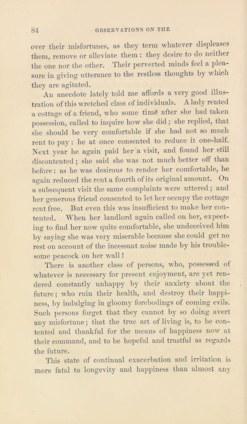 over their misfortunes, as they term whatever disjileases them, remove or alleviate them : they desire to do neither the one nor the other. Their perverted minds feel a plea- sure in giving utterance to the restless thoughts by which they are agitated. An anecdote lately told me affords a very good illus- tration of this wretched class of individuals. A lady rented a cottage of a friend, who some time after she had taken possession, called to inquire how she did ; she replied, that she should be very comfortable if she had not so much rent to pay : he at once consented to reduce it one-half. Next year he again paid her a visit, and found her still discontented ; she said she was not much better off than before: as he was desirous to render her comfortable, he again reduced the rent a fourth of its original amount. On a subsequent visit the same complaints were uttered ; and her generous friend consented to let her occupy the cottage rent free. But even this was insufficient to make her con- tented. When her landlord again called on her, expect- ing to find her now quite comfortable, she undeceived him by saying she was very miserable because she could get no rest on account of the incessant noise made by his trouble- some peacock on her wall! There is another class of persons, who, possessed of whatever is necessary for present enjoyment, are yet ren- dered constantly unhappy by their anxiety about the future; who ruin their health, and destroy their happi- ness, by indulging in gloomy forebodings of coming evils. Such persons forget that they cannot by so doing avert any misfortune; that the true art of living is, to be con- tented and thankful for the means of happiness now at their command, and to be hopeful and trustful as regards the future. This state of continual exacerbation and irritation is more fatal to longevity and happiness than almost any