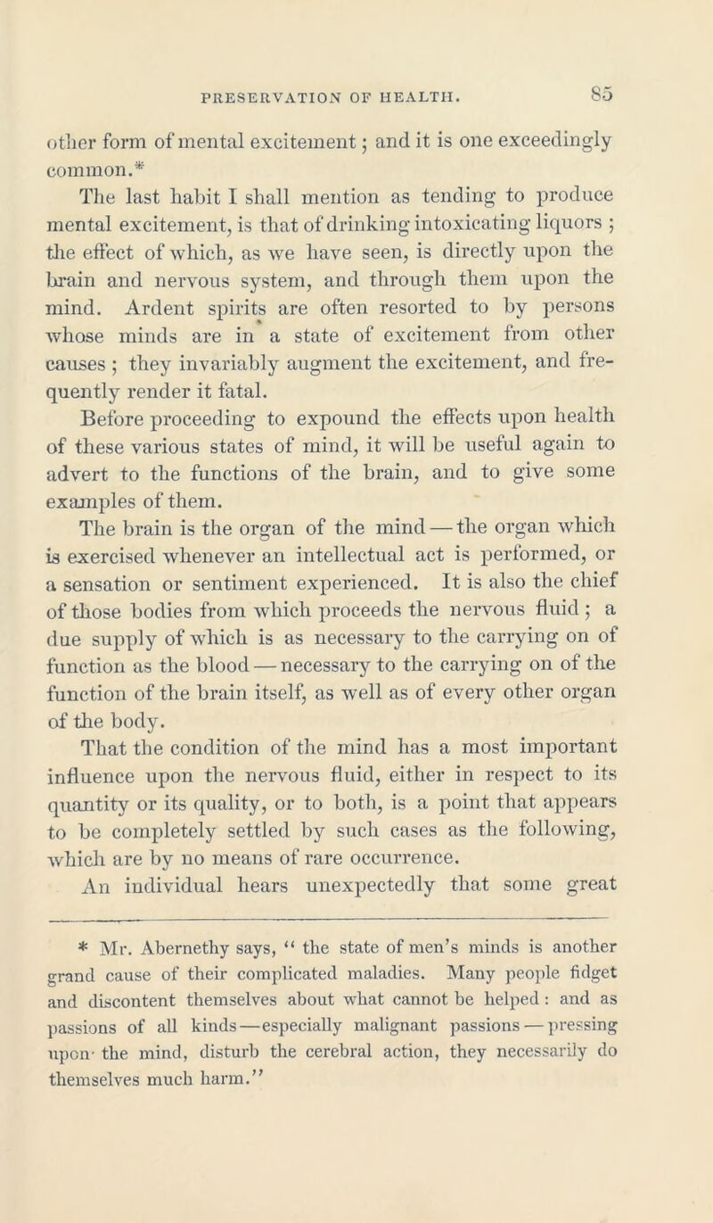 So other form of mental excitement; and it is one exceedingly common.* The last habit I shall mention as tending to produce mental excitement, is that of drinking intoxicating licpiors ; the effect of which, as we have seen, is directly upon the brain and nervous system, and through them upon the mind. Ardent spirits are often resorted to by persons whose minds are in a state of excitement from other causes ; they invariably augment the excitement, and fre- quently render it fatal. Before proceeding to expound the effects upon health of these various states of mind, it will be useful again to advert to the functions of the brain, and to give some examples of them. The brain is the organ of the mind — the organ which is exercised whenever an intellectual act is performed, or a sensation or sentiment experienced. It is also the chief of those bodies from which proceeds the nervous fluid ; a due supply of which is as necessary to the carrying on of function as the blood — necessary to the carrying on of the function of the brain itself, as well as of every other organ of the body. That the condition of the mind has a most important influence upon the nervous fluid, either in respect to its quantity or its quality, or to both, is a point that appears to be completely settled by such cases as the following, which are by no means of rare occurrence. An individual hears unexpectedly that some great * Mr. Abernethy says, “ the state of men’s minds is another grand cause of their complicated maladies. Many people fidget and discontent themselves about what cannot be helped : and as passions of all kinds—especially malignant passions — pressing upon- the mind, disturb the cerebral action, they necessarily do themselves much harm.”