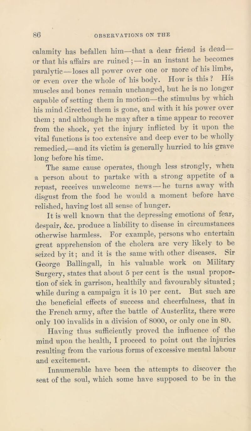 calamity has befallen him—that a dear friend is dead or that his affairs are ruined;—in an instant he becomes paralytic—loses all power over one or more of his limbs, or even over the whole of his body. How is this ? His muscles and bones remain unchanged, but he is no longer capable of setting them in motion—the stimulus by which his mind directed them is gone, and with it his power over them ; and although he may after a time appear to recover from the shock, yet the injury inflicted by it upon the vital functions is too extensive and deep ever to be wholly remedied,—and its victim is generally hurried to his grave long before his time. The same cause operates, though less strongly, when a person about to partake with a strong appetite of a repast, receives unwelcome news — lie turns away with disgust from the food he would a moment before have relished, having lost all sense of hunger. It is well known that the depressing emotions of fear, despair, &c. produce a liability to disease in circumstances otherwise harmless. For example, persons who entertain great apprehension of the cholera are very likely to be seized by it; and it is the same with other diseases. Sir George Ballingall, in his valuable work on Military Surgery, states that about 5 per cent is the usual propor- tion of sick in garrison, healthily and favourably situated ; while during a campaign it is 10 per cent. But such are the beneficial effects of success and cheerfulness, that in the French army, after the battle of Austerlitz, there were only 100 invalids in a division of 8000, or only one in 80. Having thus sufficiently proved the influence of the mind upon the health, I proceed to point out the injuries resulting from the various forms of excessive mental labour and excitement. Innumerable have been the attempts to discover the seat of the soul, which some have supposed to be in the