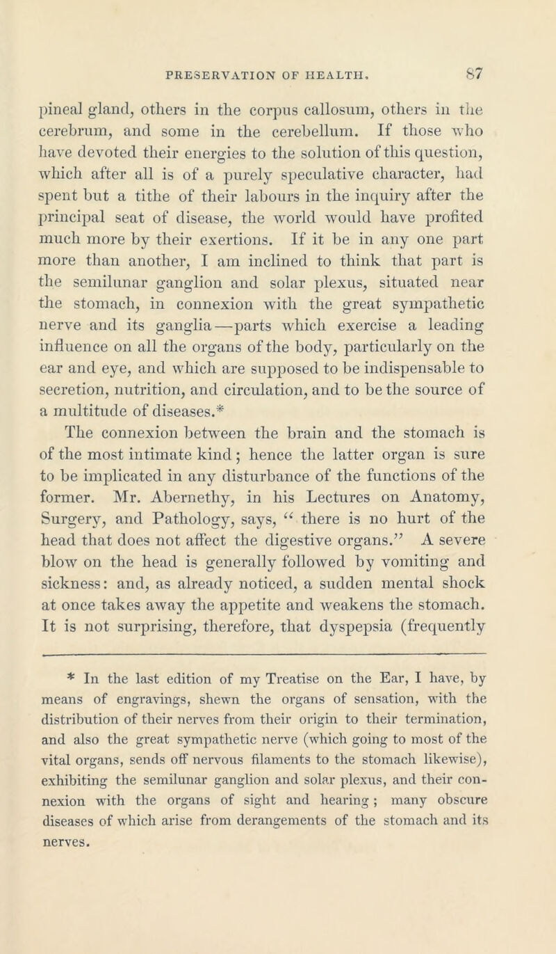 pineal gland, others in the corpus callosum, others in the cerebrum, and some in the cerebellum. If those who have devoted their energies to the solution of this question, which after all is of a purely speculative character, hail spent but a tithe of their labours in the inquiry after the principal seat of disease, the world would have profited much more by their exertions. If it be in any one part more than another, I am inclined to think that part is the semilunar ganglion and solar plexus, situated near the stomach, in connexion with the great sympathetic nerve and its ganglia—parts which exercise a leading influence on all the organs of the body, particularly on the ear and eye, and which are supposed to be indispensable to secretion, nutrition, and circulation, and to be the source of a multitude of diseases.* The connexion between the brain and the stomach is of the most intimate kind; hence the latter organ is sure to be implicated in any disturbance of the functions of the former. Mr. Abernethy, in his Lectures on Anatomy, Surgery, and Pathology, says, u there is no hurt of the head that does not affect the digestive organs.” A severe blow on the head is generally followed by vomiting and sickness: and, as already noticed, a sudden mental shock at once takes away the appetite and weakens the stomach. It is not surprising, therefore, that dyspepsia (frequently * In the last edition of my Treatise on the Ear, I have, by means of engravings, shewn the organs of sensation, with the distribution of their nerves from then- origin to their termination, and also the great sympathetic nerve (which going to most of the vital organs, sends off nervous filaments to the stomach likewise), exhibiting the semilunar ganglion and solar plexus, and their con- nexion with the organs of sight and hearing; many obscure diseases of which arise from derangements of the stomach and its nerves.